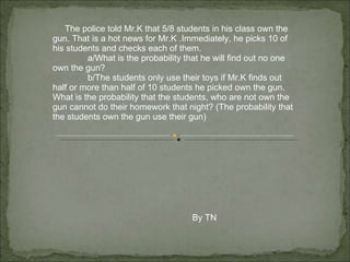 The police told Mr.K that 5/8 students in his class own the gun. That is a hot news for Mr.K .Immediately, he picks 10 of his students and checks each of them.  a/What is the probability that he will find out no one own the gun? b/The students only use their toys if Mr.K finds out half or more than half of 10 students he picked own the gun. What is the probability that the students, who are not own the gun cannot do their homework that night? (The probability that the students own the gun use their gun) By TN 