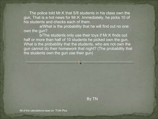 The police told Mr.K that 5/8 students in his class own the gun. That is a hot news for Mr.K .Immediately, he picks 10 of his students and checks each of them.  a/What is the probability that he will find out no one own the gun? b/The students only use their toys if Mr.K finds out half or more than half of 10 students he picked own the gun. What is the probability that the students, who are not own the gun cannot do their homework that night? (The probability that the students own the gun use their gun) By TN All of the calculations base on  TI-84 Plus  