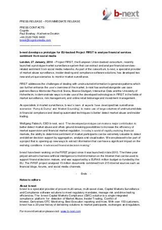 PRESS RELEASE – FOR IMMEDIATE RELEASE
PRESS CONTACTS:
Cognito
Paul Bowhay / Katherine Dvorkin
+44 (0)20 7426 9400
bnext@cognitomedia.com
***************************************
b-next develops a prototype for EU-backed Project FIRST to analyse financial services
sentiment from social media
London, 27 January, 2014 – Project FIRST, the European Union-backed consortium, recently
launched a prototype market surveillance system that can extract and analyse financial services-
related sentiment from social media networks. As part of the consortium, b-next, a specialist provider
of market abuse surveillance, insider dealing and compliance software solutions, has developed two
new and unique scenarios to monitor market surveillance.
FIRST addresses the challenges of dealing with unstructured information to generate patterns which
can further enhance the user’s overview of the market. b-next has worked alongside use case
partners Banca Monte dei Paschi di Siena, Boerse Stuttgart, Interactive Data and the University of
Hohenheim, to demonstrate ways to make use of the developed technologies in FIRST in the fields of
market surveillance, risk management, and online retail brokerage and investment management.
As specialists in market surveillance, b-next’s team of experts have developed two surveillance
scenarios: ‘Pump & Dump’ and ‘Market Sounding’, to make use of large volumes of unstructured data
in financial compliance and develop automated techniques to better detect market abuse and insider
trading.
Wolfgang Fabisch, CEO b-next, said: “The developed prototype can make a major contribution to
better detect market abuse and offers ground-breaking possibilities to increase the efficiency of
market supervision and financial market regulation. In today’s world of rapidly evolving financial
markets, the ability to determine sentiment of market participants can be extremely valuable to detect
and deliver decision support by aggregation, analysis and visualisation. We are pleased to be part of
a project that is opening up new ways to extract information that can have a significant impact on the
evolving conditions in advanced financial decision making.”
b-next have been working on the FIRST project since it was launched in late 2010. The three-year
project aimed to harness artificial intelligence to find information on the Internet that can be used to
support financial decision makers, and was supported by a EUR4.6 million budget co-funded by the
EU. The FIRST project analysed 15 million documents combined from 215 internet sources such as
financial blogs, forums, and social media channels.
- Ends -
Notes to editors
About b-next
b-next is a specialist provider of proven multi-venue, multi-asset class, Capital Markets Surveillance
and Compliance software solutions to meet regulatory mandates, manage risk and drive trading
efficiencies. The b-next Capital Markets Compliance (CMC) solution is a single integrated
compliance platform for detection of Market Abuse, Insider Trading, Conflict of
Interest, Derivatives/OTC Monitoring, Best Execution reporting and more. With over 150 customers,
b-next has a 20 year history of delivering solutions to market participants, exchanges and regulators.
For more information please visit: www.b-next.com
 