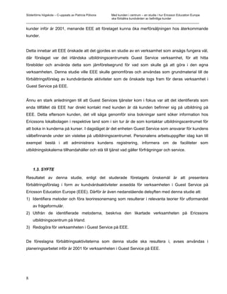 Södertörns högskola – C-uppsats av Patricia Pólvora Med kunden i centrum – en studie i hur Ericsson Education Europe
                                                    ska förbättra kundvården av befintliga kunder
_________________________________________________________________________________________________________

kunder inför år 2001, menande EEE att företaget kunna öka merförsäljningen hos återkommande
kunder.


Detta innebar att EEE önskade att det gjordes en studie av en verksamhet som ansågs fungera väl,
där förslaget var det irländska utbildningscentrumets Guest Service verksamhet, för att hitta
förebilder och använda detta som jämförelsegrund för vad som skulle gå att göra i den egna
verksamheten. Denna studie ville EEE skulle genomföras och användas som grundmaterial till de
förbättringsförslag av kundvårdande aktiviteter som de önskade togs fram för deras verksamhet i
Guest Service på EEE.


Ännu en stark anledningen till att Guest Services tjänster kom i fokus var att det identifierats som
enda tillfället då EEE har direkt kontakt med kunden är då kunden befinner sig på utbildning på
EEE. Detta eftersom kunden, det vill säga genomför sina bokningar samt söker information hos
Ericssons lokalbolagen i respektive land som i sin tur är de som kontaktar utbildningscentrumet för
att boka in kunderna på kurser. I dagsläget är det enheten Guest Service som ansvarar för kundens
välbefinnande under sin vistelse på utbildningscentrumet. Personalens arbetsuppgifter idag kan till
exempel bestå i att administrera kundens registrering, informera om de faciliteter som
utbildningslokalerna tillhandahåller och stå till tjänst vad gäller förfrågningar och service.



    1.3. SYFTE

Resultatet av denna studie, enligt det studerade företagets önskemål är att presentera
förbättringsförslag i form av kundvårdsaktiviteter avsedda för verksamheten i Guest Service på
Ericsson Education Europe (EEE). Därför är även nedanstående delsyften med denna studie att:
1) Identifiera metoder och föra teoriresonemang som resulterar i relevanta teorier för utformandet
    av frågeformulär.
2) Utifrån de identifierade metoderna, beskriva den likartade verksamheten på Ericssons
    utbildningscentrum på Irland.
3) Redogöra för verksamheten i Guest Service på EEE.


De föreslagna förbättringsaktiviteterna som denna studie ska resultera i, avses användas i
planeringsarbetet inför år 2001 för verksamheten i Guest Service på EEE.




8
 