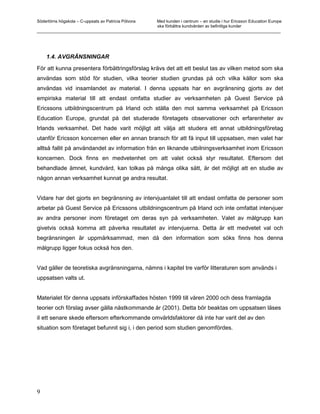 Södertörns högskola – C-uppsats av Patricia Pólvora Med kunden i centrum – en studie i hur Ericsson Education Europe
                                                    ska förbättra kundvården av befintliga kunder
_________________________________________________________________________________________________________




    1.4. AVGRÄNSNINGAR

För att kunna presentera förbättringsförslag krävs det att ett beslut tas av vilken metod som ska
användas som stöd för studien, vilka teorier studien grundas på och vilka källor som ska
användas vid insamlandet av material. I denna uppsats har en avgränsning gjorts av det
empiriska material till att endast omfatta studier av verksamheten på Guest Service på
Ericssons utbildningscentrum på Irland och ställa den mot samma verksamhet på Ericsson
Education Europe, grundat på det studerade företagets observationer och erfarenheter av
Irlands verksamhet. Det hade varit möjligt att välja att studera ett annat utbildningsföretag
utanför Ericsson koncernen eller en annan bransch för att få input till uppsatsen, men valet har
alltså fallit på användandet av information från en liknande utbilningsverksamhet inom Ericsson
koncernen. Dock finns en medvetenhet om att valet också styr resultatet. Eftersom det
behandlade ämnet, kundvård, kan tolkas på många olika sätt, är det möjligt att en studie av
någon annan verksamhet kunnat ge andra resultat.


Vidare har det gjorts en begränsning av intervjuantalet till att endast omfatta de personer som
arbetar på Guest Service på Ericssons utbildningscentrum på Irland och inte omfattat intervjuer
av andra personer inom företaget om deras syn på verksamheten. Valet av målgrupp kan
givetvis också komma att påverka resultatet av intervjuerna. Detta är ett medvetet val och
begränsningen är uppmärksammad, men då den information som söks finns hos denna
målgrupp ligger fokus också hos den.


Vad gäller de teoretiska avgränsningarna, nämns i kapitel tre varför litteraturen som används i
uppsatsen valts ut.


Materialet för denna uppsats införskaffades hösten 1999 till våren 2000 och dess framlagda
teorier och förslag avser gälla nästkommande år (2001). Detta bör beaktas om uppsatsen läses
iI ett senare skede eftersom efterkommande omvärldsfaktorer då inte har varit del av den
situation som företaget befunnit sig i, i den period som studien genomfördes.




9
 