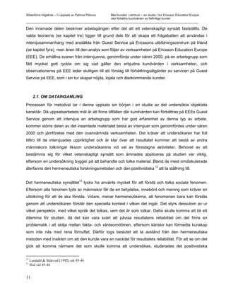 Södertörns högskola – C-uppsats av Patricia Pólvora Med kunden i centrum – en studie i hur Ericsson Education Europe
                                                    ska förbättra kundvården av befintliga kunder
_________________________________________________________________________________________________________

Den inramade delen beskriver arbetsgången efter det att ett vetenskapligt synsätt fastställts. De
valda teorierna (se kapitel tre) ligger till grund dels för att skapa ett frågebatteri att användas i
intervjusammanhang med anställda från Guest Service på Ericssons utbildningscentrum på Irland
(se kapitel fyra), men även till den analys som följer av verksamheten på Ericsson Education Europe
(EEE). De erhållna svaren från intervjuerna, genomförda under våren 2000, på en arbetsgrupp som
fått mycket gott ryckte om sig vad gäller den erbjudna kundvården i verksamheten, och
observationerna på EEE leder slutligen till ett förslag till förbättringsåtgärder av servicen på Guest
Service på EEE, som i sin tur skapar nöjda, lojala och återkommande kunder.



       2.1. OM DATAINSAMLING

Processen för metodval tar i denna uppsats sin början i en studie av det undersökta objektets
karaktär. Då uppsatsarbetets mål är att finna tillfällen där kundvården kan förbättras på EEEs Guest
Service genom att intervjua en arbetsgrupp som har god erfarenhet av denna typ av arbete,
kommer större delen av det insamlade materialet bestå av intervjuer som genomfördes under våren
2000 och jämförelse med den ovannämnda verksamheten. Det kräver att undersökaren har full
tilltro till de intervjuades uppriktighet och är klar över att resultatet kommer att bestå av andra
människors tolkningar liksom undersökarens vid val av föreslagna aktiviteter. Behovet av att
bestämma sig för vilket vetenskapligt synsätt som ämnades appliceras på studien var viktig,
eftersom en undersökning bygger på att behandla och tolka material. Bland de mest omdiskuterade
                                                                                      12
återfanns den hermeneutiska forskningsmetoden och den positivistiska                       att ta ställning till.

                                      13
Det hermeneutiska synsättet                tycks ha använts mycket för att förstå och tolka sociala fenomen.
Eftersom alla fenomen tyds av människor får de en betydelse, innebörd och mening som kräver en
uttolkning för att de ska förstås. Vidare, menar hermeneutikerna, att fenomenen bara kan förstås
genom att undersökaren förstår den speciella kontext i vilken det ingår. Det styrs dessutom av ur
vilket perspektiv, med vilket språk det tolkas, vem det är som tolkar. Detta skulle komma att bli ett
dilemma för studien, då det kan vara svårt att påvisa resultatens reliabilitet om det finns en
problematik i att skilja mellan fakta- och värdeomdömen, eftersom känslor kan förmedla kunskap
som inte nås med rena förnuftet. Därför togs beslutet att ta avstånd från den hermeneutiska
metoden med insikten om att den kunde vara en nackdel för resultatets reliabilitet. För att se om det
gick att komma närmare det som skulle komma att undersökas, studerades det positivistiska


12
     Lundahl & Skärvad (1992) sid 45-46
13
     Ibid sid 45-46


11
 