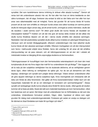 Södertörns högskola – C-uppsats av Patricia Pólvora Med kunden i centrum – en studie i hur Ericsson Education Europe
                                                    ska förbättra kundvården av befintliga kunder
_________________________________________________________________________________________________________

synsättet. Det som karaktäriserar denna inriktning är strävan efter absolut kunskap14. Genom att
rensa bort det undersökaren absolut inte vet, får han eller hon kvar en kärna bestående av den
säkra kunskapen, det vill säga, forskaren ska endast ta stöd av den fakta som han eller hon kan
anse vara säkerhetsställd med all rimlighet. Fanns det grunder för att kunna hävda till hundra
procent att de svar som erhållits av intervjuer kunde anses vara säker kunskap om samma person
skulle bli intervjuad någon annan dag, på ett annat humör, omringad av andra människor, skulle det
då resultera i exakt samma svar? Till vilken grad skulle det kunna hävdas att resultatet var
                        15
intersubjektivt testbart ? Insikten om att det inte gick att bevisa detta innebar att det alltså inte
skulle kunna försäkras läsaren om att det i denna studie erhållits den absoluta sanningen.
Nackdelen med det positivistiska synsättet skulle alltså kunna innebära en påtvingad förkastning av
intervjuer som ett korrekt tillvägagångssätt, eftersom undersökningen inte med säkerhet skulle
kunna hävda att den absoluta sanningen erhållits. Eftersom övertygelsen om att den intervjumetod
som fanns i bakhuvudet erbjöd stora fördelar, fanns det underlag för att anse att det erhållna
intervjuunderlag var så pass relevant, och att tolkningsprocessen en så stor del i arbetet att
metodvalet innebar en återgång till de ursprungliga studierna av hermeneutiken.


Tolkningsprocessen är huvudfrågan inom den hermeneutiska vetenskapsteorin och även den mest
                                                                                   16
komplicerade då det inte finns någon klar mall för hur undersökaren bör gå tillväga . Den bygger på
att ta reda på den subjektiva verkligheten hos de studerade aktörerna, att se verkligheten genom
deras ögon, vilken tolkning av verkligheten de själva gör, hur de ser på densamma och vilka
begrepp, värderingar och synsätt som präglar deras tolkningar. Vidare strävar undersökaren efter
att göra djupare tolkningar av denna subjektiva logik, finna meningsfulla och intressanta sätt att
tolka och förstå de olika fenomenen. Det gäller att finna överensstämmelser mellan teori och det
                                                                               17
hopsamlade materialet för att se om tolkningen är konsistent och sammanhängande . Dessa
synsätt och tankegångar skulle kunna erbjuda stora fördel för denna studie, vilket gjorde att studien
kommer att ta fasta på detta, likaså det sätt som materialet bearbetas på inom hermeneutiken, vilket
kan beskrivas som en spiral. Det börjar med att undersökaren har en förförståelse av det som ska
undersökas. Undersökaren formulerar problem, frågor, idéer, hypoteser et cétera som utgör
grunden för dialog med undersökningsmaterialet. Forskaren gör sedan en analys av dialogen och
                                                                             18
får därmed en ökad förståelse som leder till nya frågor och idéer .

14
   Turén (1991) sid 14-18
15
   Ibid sid 22-23
16
   Lundahl & Skärvad (1992) sid 45-46
17
   Ibid sid 45-46
18
   Eriksson & Wiedersheims-Paul (1997) sid 31


12
 