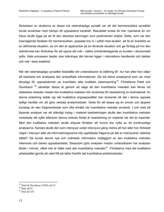 Södertörns högskola – C-uppsats av Patricia Pólvora Med kunden i centrum – en studie i hur Ericsson Education Europe
                                                    ska förbättra kundvården av befintliga kunder
_________________________________________________________________________________________________________



Slutsatsen av studierna av dessa två vetenskapliga synsätt var att det hermeneutiska synsättet
borde användas med hänsyn till uppsatsens karaktär. Resultatet anses bli mer nyanserat än om
fokus skulle ligga på att få den absoluta sanningen som positivismen erbjöd. Detta, som var den
övervägande fördelen för hermeneutiken, passade bra in i syftet med studien: att få en överblick av
en definierad situation, se om den är applicerbar på en liknande situation och ge förslag på hur den
sistnämnda kan förändras för att uppnå sitt mål – bättre omhändertagande av kunden i ekonomiskt
syfte. Hela processen består utav tolkningar där kärnan ligger i människors handlande och åsikter
och inte i dess exakthet.


När det vetenskapliga synsättet fastställts bör undersökaren ta ställning till hur han eller hon väljer
att bearbeta och analysera den anskaffade informationen. De två större ansatserna som var mest
                                                                        19
lämpliga för uppsatsämnet var kvantitativ eller kvalitativ datainsamling . Författarna Patel och
               20
Davidsson           särskiljer dessa åt genom att säga att den kvantitativa metoden kan liknas vid
statistiska metoder medan den kvalitativa metoden bör användas för bearbetning av textmaterial. Av
denna anledning tedde sig det kvalitativa angreppssättet mer lockande då det i denna uppsats
tydligt handlar om att göra verbala analysmetoder. Detta för att skapa sig en annan och djupare
kunskap än den fragmenterade som ofta erhålls när kvantitativa metoder används. I och med att
löpande analyser var ett ständigt inslag i material bearbetningen skulle den kvantitativa metoden
motarbeta sitt syfte eftersom denna metods fördel är bearbetning av material när det är insamlat.
Med den kvalitativa metoden skulle erbjuda fördelen att kunna dra nytta av de kontinuerliga
analyserna. Kanske skulle den som intervjuar under intervjuns gång märka att han eller hon förbisett
något i intervjun eller att informationsgivarna inte uppfattade frågorna på det av intervjuaren uttänkta
sättet? Då kunde denna nya och oväntade information möjliggjort av den kvalitativa metoden
inlemmas och berika uppsatsarbetet. Dessutom görs analysen medan undersökaren har analysen
                                                                   21
färskt i minnet, vilket inte är fallet med den kvantitativa metoden . Fördelarna med det kvalitativa
arbetssättet gjorde att valet föll på detta framför det kvantitativa arbetsmetoden.




19
   Patel & Davidson (1994) sid 12
20
   Ibid sid 91
21
   Ibid sid 101


13
 