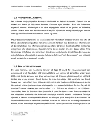 Södertörns högskola – C-uppsats av Patricia Pólvora Med kunden i centrum – en studie i hur Ericsson Education Europe
                                                    ska förbättra kundvården av befintliga kunder
_________________________________________________________________________________________________________




       2.2. FRÅN TEORI TILL INTERVJU

Det praktiska tillvägagångssättet kommer i initialskedet att bestå i teoristudier. Dessa i form av
böcker och artiklar på Stockholms bibliotek, Ericssons egna bibliotek i Kista och Södertörns
högskolas bibliotek. Anledningen till att detta angreppssätt valdes har sin grund i det studerade
ämnets karaktär. I och med att kundvård är ett så pass nytt område ansågs det lämpligast att först
söka upp information om hur andra hade närmat sig ämnet.


Utöver dessa informationskällor har sekundärdata från Internet och databaser använts med syfte att
tillföra adekvata forskningsartiklar inom ämnesområdet. Fördelen med denna typ av information är
att det kompletteras med information som är uppdaterad där ämnet debatterats utifrån författarnas
erfarenheter eller observationer. Dessutom fanns det en önskan om att i dessa artiklar finna
hänvisningar till författare eller teorier inom detta ämne, som behandlar ämnet i fråga. Då många av
                                                                             22                      23
artikelförfattarna refererade till de svenska författarna, Grönroos och Gummesson , togs ett beslut
om att använda deras teorier och modeller.



       2.3. ÅTTA INTERVJUPERSONER
De valda teorierna och modellerna kommer att ligga till grund för intervjuunderlaget och
genererandet av ett frågebatteri inför intervjutillfällena som kommer att genomföras under våren
2000, med de åtta personer som driver verksamheten på Ericssons utbildningscentrum på Irland
(endast sex av den arbetar i Guest Service, de övriga två arbetar i tätt samarbete med Guest
Service men i back-office). I god tid togs kontakt med de intervjuade som tillfrågades om de kunde
tänka sig att bli intervjuade om deras arbetsuppgifter och verksamhet i Guest Service. Dag och tid
avsattes för dessa intervjuer som varade mellan 1 och 1 ½ timme per intervju och var individuella.
Sammanlagt ligger det tio timmars intervjumaterial till grund för denna uppsats. Intervjuerna skedde
i de intervjuades arbetsmiljö, där de avbröts i sitt dagliga arbete för att delta i intervjuerna. Samtliga
spelades in på band och analyserades efter att alla intervjuer gjorts. Intervjuerna är konfidentiella då
informatörernas namn är irrelevanta för studien, dock bör det påpekas att alla intervjupersoner var
kvinnor, av den anledningen att personalstyrkan i Guest Service på Ericssons utbildningscentrum på



22
     Grönroos (1996, 1997)
23
     Gummesson (1998)


14
 