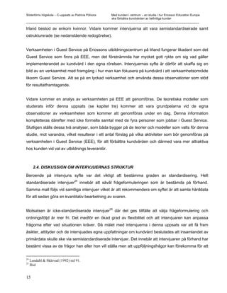 Södertörns högskola – C-uppsats av Patricia Pólvora Med kunden i centrum – en studie i hur Ericsson Education Europe
                                                    ska förbättra kundvården av befintliga kunder
_________________________________________________________________________________________________________

Irland bestod av enkom kvinnor. Vidare kommer intervjuerna att vara semistandardiserade samt
ostrukturerade (se nedanstående redogörelse).


Verksamheten i Guest Service på Ericssons utbildningscentrum på Irland fungerar likadant som det
Guest Service som finns på EEE, men det förstnämnda har mycket gott rykte om sig vad gäller
implementerandet av kundvård i den egna rörelsen. Intervjuernas syfte är därför att skaffa sig en
bild av en verksamhet med framgång i hur man kan fokusera på kundvård i ett verksamhetsområde
liksom Guest Service. Att se på en lyckad verksamhet och använda dessa observationer som stöd
för resultatframtagande.


Vidare kommer en analys av verksamheten på EEE att genomföras. De teoretiska modeller som
studerats inför denna uppsats (se kapitel tre) kommer att vara grundpelarna vid de egna
observationer av verksamheten som kommer att genomföras under en dag. Denna information
kompletteras därefter med icke formella samtal med de fyra personer som jobbar i Guest Service.
Slutligen ställs dessa två analyser, som båda bygger på de teorier och modeller som valts för denna
studie, mot varandra, vilket resulterar i ett antal förslag på vilka aktiviteter som bör genomföras på
verksamheten i Guest Service (EEE), för att förbättra kundvården och därmed vara mer attraktiva
hos kunden vid val av utbildnings leverantör.



       2.4. DISKUSSION OM INTERVJUERNAS STRUKTUR

Beroende på intervjuns syfte var det viktigt att bestämma graden av standardisering. Helt
                                   24
standardiserade intervjuer              innebär att såväl frågeformuleringen som är bestämda på förhand.
Samma mall följs vid samtliga intervjuer vilket är att rekommendera om syftet är att samla hårddata
för att sedan göra en kvantitativ bearbetning av svaren.

                                                       25
Motsatsen är icke-standardiserade intervjuer                där det ges tillfälle att välja frågeformulering och
ordningsföljd är mer fri. Det medför en ökad grad av flexibilitet och att intervjuaren kan anpassa
frågorna efter vad situationen kräver. Då målet med intervjuerna i denna uppsats var att få fram
åsikter, attityder och de intervjuades egna uppfattningar om kundvård beslutades att insamlandet av
primärdata skulle ske via semistandardiserade intervjuer. Det innebär att intervjuaren på förhand har
bestämt vissa av de frågor han eller hon vill ställa men att uppföljningsfrågor kan förekomma för att


24
     Lundahl & Skärvad (1992) sid 91.
25
     Ibid


15
 