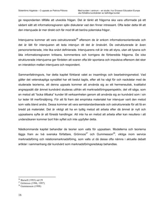 Södertörns högskola – C-uppsats av Patricia Pólvora Med kunden i centrum – en studie i hur Ericsson Education Europe
                                                    ska förbättra kundvården av befintliga kunder
_________________________________________________________________________________________________________

ge respondenten tillfälle att utveckla frågan. Det är tänkt att frågorna ska vara utformade på ett
sådant sätt att informationsgivaren själv diskuterar vad den finner intressant. Ofta leder detta till att
den intervjuade är mer direkt och får mod till att beröra polemiska frågor.

                                                       26
Intervjuerna kommer att vara ostrukturerade                 eftersom de är enkom informationsorienterade och
det är lätt för intervjuaren att leda intervjun dit det är önskvärt. De ostrukturerade är även
personorienterade, inte lika snävt definierade. Intervjuarens roll är inte att styra, utan att lyssna och
låta informationsgivaren kritisera, kommentera och korrigera de förberedda frågorna. De icke
strukturerade intervjuerna ger fördelen att svaren ofta blir spontana och impulsiva eftersom det sker
en interaktion mellan intervjuare och respondent.


Sammanfattningsvis, har detta kapitel förklarat valet av insamlings och bearbetningsmetod. Vad
gäller det vetenskapliga synsättet har ett beslut tagits, efter att ha vägt för och nackdelar med de
studerade teorierna, att denna uppsats kommer att använda sig av ett hermeneutisk, kvalitativt
angreppsätt där ämnet kundvård studeras utifrån ett marknadsföringsperspektiv, det vill säga, som
en metod att ”locka tillbaka” kunder till verksamheten genom att använda sig av kundvård som i sin
tur leder till merförsäljning. För att få fram det empiriska materialet har intervjuer varit den metod
som valts bland andra. Dessa kommer att vara semistandardiserade och ostrukturerade för att få en
bredd på materialet. Det är viktigt att ha en tydlig metod att arbeta efter då ämnet är nytt och
uppsatsens syfte är att föreslå handlingar. Att inte ha en metod att arbeta efter kan resultera i att
undersökaren kommer bort från syftet och inte uppfyller detta.


Nästkommande kapitel behandlar de teorier som valts för uppsatsen. Modellerna och teorierna
                                                                27
läggs fram av två svenska författare, Grönroos                       och Gummesson28, viktiga inom service
marknadsföring och relationsmarknadsföring, som valts ut då dessa ofta nämns i aktuella debatt
artiklar i sammanhang där kundvård som marknadsföringsredskap behandlas.




26
   Bursell (1993) sid 29
27
   Grönroos (1996, 1997)
28
   Gummesson (1998)


16
 