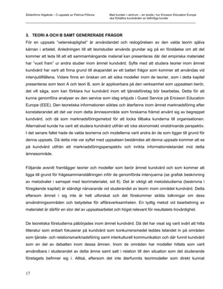 Södertörns högskola – C-uppsats av Patricia Pólvora Med kunden i centrum – en studie i hur Ericsson Education Europe
                                                    ska förbättra kundvården av befintliga kunder
_________________________________________________________________________________________________________



3. TEORI A OCH B SAMT GENERERADE FRÅGOR
För en uppsats ”vetenskaplighet” är användandet och redogörelsen av den valda teorin själva
kärnan i arbetet. Anledningen till att teoristudier används grundar sig på en förståelse om att det
kommer att leda till att ett sammanhängande material kan presenteras där det empiriska materialet
har ”vuxit fram” ur andra studier inom ämnet kundvård. Syfte med att studera teorier inom ämnet
kundvård har varit att finna grund till skapandet av ett batteri frågor som kommer att användas vid
intervjutillfällena. Vidare finns en önskan om att söka modeller inom de teorier, som i detta kapitel
presenteras som teori A och teori B, som är applicerbara på den verksamhet som uppsatsen berör,
det vill säga, som kan förklara hur kundvård inom ett tjänsteföretag bör bearbetas. Detta för att
kunna genomföra analyser av den service som idag erbjuds i Guest Service på Ericsson Education
Europe (EEE). Den teoretiska informationen söktes och återfanns inom ämnet marknadsföring efter
konstaterandet att det var inom detta ämnesområde som forskarna främst använt sig av begreppet
kundvård, och då som marknadsföringsmetod för att locka tillbaka kunderna till organisationen.
Alternativet kunde ha varit att studera kundvård utifrån ett icke ekonomiskt vinstdrivande perspektiv.
I det senare fallet hade de valda teorierna och modellerna varit andra än de som ligger till grund för
denna uppsats. Då detta inte var syftet med uppsatsen bestämdes att denna uppsats kommer att se
på kundvård utifrån ett marknadsföringsperspektiv och inrikta informationsletandet mot detta
ämnesområde.


Följande avsnitt framlägger teorier och modeller som berör ämnet kundvård och som kommer att
ligga till grund för frågesammanställningen inför de genomförda intervjuerna (se grafisk beskrivning
av metodvalet i samspel med teorimaterialet, sid 8). Det är viktigt att metodstudierna (beskrivna i
föregående kapitel) är ständigt närvarande vid studerandet av teorin inom området kundvård. Detta
eftersom ämnet i sig inte är helt utforskat och det förekommer skilda tolkningar om dess
användningsområden och betydelse för affärsverksamheten. En tydlig metod vid bearbetning av
materialet är därför en stor del av uppsatsarbetet och högst relevant för resultatets trovärdighet.


De teoretiska förstudierna påbörjades inom ämnet kundvård. Då det har visat sig varit svårt att hitta
litteratur som enbart fokuserar på kundvård som konkurrensmedel leddes letandet in på områden
som tjänste- och relationsmarknadsföring samt interkulturell kommunikation och där funnit kundvård
som en del av debatten inom dessa ämnen. Inom de områden har modeller hittats som varit
användbara i studerandet av detta ämne samt satt i relation till den situation som det studerande
företagets befinner sig i. Alltså, eftersom det inte återfunnits teorimodeller som direkt kunnat


17
 