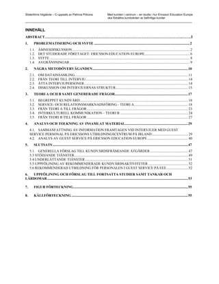 Södertörns högskola – C-uppsats av Patricia Pólvora Med kunden i centrum – en studie i hur Ericsson Education Europe
                                                    ska förbättra kundvården av befintliga kunder
_________________________________________________________________________________________________________


INNEHÅLL
ABSTRACT……………………………………………………………………………………………………..……..1
1.      PROBLEMATISERING OCH SYFTE ..........................................................................................................2
     1.1.   ÄMNESDISKUSSION .................................................................................................................................. 2
     1.2.   DET STUDERADE FÖRETAGET: ERICSSON EDUCATION EUROPE.................................................. 6
     1.3.   SYFTE ........................................................................................................................................................... 8
     1.4.   AVGRÄNSNINGAR ..................................................................................................................................... 9
2.      NÅGRA METODÖVERVÄGANDEN..........................................................................................................10
     2.1.   OM DATAINSAMLING ............................................................................................................................. 11
     2.2.   FRÅN TEORI TILL INTERVJU................................................................................................................. 14
     2.3.   ÅTTA INTERVJUPERSONER................................................................................................................... 14
     2.4.   DISKUSSION OM INTERVJUERNAS STRUKTUR................................................................................ 15
3.      TEORI A OCH B SAMT GENERERADE FRÅGOR.................................................................................17
     3.1.   BEGREPPET KUNDVÅRD........................................................................................................................ 18
     3.2.   SERVICE- OCH RELATIONSMARKNADSFÖRING - TEORI A............................................................ 18
     3.3.   FRÅN TEORI A TILL FRÅGOR ................................................................................................................ 23
     3.4.   INTERKULTURELL KOMMUNIKATION – TEORI B ........................................................................... 24
     3.5.   FRÅN TEORI B TILL FRÅGOR ................................................................................................................ 27
4.      ANALYS OCH TOLKNING AV INSAMLAT MATERIAL......................................................................29
     4.1. SAMMANFATTNING AV INFORMATION FRAMTAGEN VID INTERVJUER MED GUEST
     SERVICE PERSONAL PÅ ERICSSONS UTBILDNINGSCENTRUM PÅ IRLAND ........................................ 29
     4.2. ANALYS AV GUEST SERVICE PÅ ERICSSON EDUCATION EUROPE ............................................. 40
5.      SLUTSATS ......................................................................................................................................................47
     5.1. GENERELLA FÖRSLAG TILL KUNDVÅRDSFRÄMJANDE ÅTGÄRDER .......................................... 47
     5.3 STÖDJANDE TJÄNSTER.............................................................................................................................. 49
     5.4 UNDERLÄTTANDE TJÄNSTER .................................................................................................................. 51
     5.5 UPPFÖLJNING AV REKOMMENDERADE KUNDVÅRDSAKTIVITETER ............................................ 52
     5.6 REKOMMENDERAD UTBILDNING FÖR PERSONALEN I GUEST SERVICE PÅ EEE........................ 52
6. UPPFÖLJNING OCH FÖRSLAG TILL FORTSATTA STUDIER SAMT TANKAR OCH
LÄRDOMAR ............................................................................................................................................................53

7.      FIGUR FÖRTECKNING...............................................................................................................................55

8.      KÄLLFÖRTECKNING .................................................................................................................................55
 