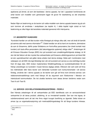 Södertörns högskola – C-uppsats av Patricia Pólvora Med kunden i centrum – en studie i hur Ericsson Education Europe
                                                    ska förbättra kundvården av befintliga kunder
_________________________________________________________________________________________________________

appliceras på ämnet, så som det bearbetas i denna uppsats, har det i uppsatsen kombinerats ett
antal teorier och modeller som gemensamt ligger till grund för bearbetning av det empiriska
materialet.


Nedan följer en beskrivning av de teorier och valda modeller som denna uppsats baserar sig på och
som kommer att användas i analysfasen (se kapitel 4). I detta kapitel ingår också en kort
beskrivning av vilka frågor det teoretiska materialet genererat inför intervjuerna.



       3.1. BEGREPPET KUNDVÅRD
”Kundvård handlar om att låta kunden möta företaget på många olika sätt, men att ändå bli bemött
                                    29
på samma sätt med samma information” . Citatet handlar om att ta hand om kunderna, åtminstone
de som är lönsamma, därför pratar författarna om front-office personalens (har direkt kontakt med
                                                                               30
kunden) och back-office personalens (det bakomliggande systemet) viktiga roller . Anledningen till
att Ericsson Education Europe (EEE) tror på kundvård som omsättningsförhöjande strategi, är till
stor del det faktum att den mycket lika verksamheten på Ericssons utbildningscentrum på Irland fått
så stor uppmärksamhet vad gäller deras arbete med denna strategi. Detta satt i kombination med
vetskapen om att EEE inte lagt tillräckligt stor vikt vid kundvård och service av sina befintliga kunder
fram till dags dato. EEE önskar implementera förbättringsförslag av kundvårdsaktiviteter för att
främja utvecklingen av kundvård i Guest Service dagliga arbete. Eftersom det varit svårt att finna
bra mätmetoder eller klara teorier som behandlar kundvård som konkurrensmedel i ett service
företag, används det i denna uppsats av de teorier som går att finna inom ämnena service- och
relationsmarknadsförings samt med hänsyn till de argument som förekommer i litteratur om
interkulturell kommunikation. De två utvalda teorierna inom dessa ämnen benämns nedan som
Teori A och Teori B.



       3.2. SERVICE- OCH RELATIONSMARKNADSFÖRING - TEORI A

Den främsta anledningen till att verksamheten på EEE identifierats som en serviceorienterad
verksamhet är att deras produkt; utbildning, är av immateriell karaktär. Den kan inte lagras, är
svårdemonstrerad samt att det inte finns något tvunget överföring av ägandet. Detta kräver en
annan typ av organisationsstyrning och marknadsföringsstrategi för att fånga kundens intresse.


29
     Höij (000121)
30
     Ibid


18
 