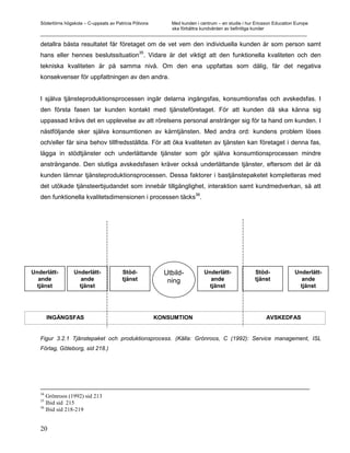 Södertörns högskola – C-uppsats av Patricia Pólvora Med kunden i centrum – en studie i hur Ericsson Education Europe
                                                       ska förbättra kundvården av befintliga kunder
   _________________________________________________________________________________________________________

   detallra bästa resultatet får företaget om de vet vem den individuella kunden är som person samt
                                     35
   hans eller hennes beslutssituation . Vidare är det viktigt att den funktionella kvaliteten och den
   tekniska kvaliteten är på samma nivå. Om den ena uppfattas som dålig, får det negativa
   konsekvenser för uppfattningen av den andra.


   I själva tjänsteproduktionsprocessen ingår delarna ingångsfas, konsumtionsfas och avskedsfas. I
   den första fasen tar kunden kontakt med tjänsteföretaget. För att kunden då ska känna sig
   uppassad krävs det en upplevelse av att rörelsens personal anstränger sig för ta hand om kunden. I
   nästföljande sker själva konsumtionen av kärntjänsten. Med andra ord: kundens problem löses
   och/eller får sina behov tillfredsställda. För att öka kvaliteten av tjänsten kan företaget i denna fas,
   lägga in stödtjänster och underlättande tjänster som gör själva konsumtionsprocessen mindre
   ansträngande. Den slutliga avskedsfasen kräver också underlättande tjänster, eftersom det är då
   kunden lämnar tjänsteproduktionsprocessen. Dessa faktorer i bastjänstepaketet kompletteras med
   det utökade tjänsteerbjudandet som innebär tillgänglighet, interaktion samt kundmedverkan, så att
                                                          36
   den funktionella kvalitetsdimensionen i processen täcks .




Underlätt-        Underlätt-             Stöd-             Utbild-       Underlätt-             Stöd-            Underlätt-
   ande              ande                tjänst             ning            ande                tjänst              ande
  tjänst            tjänst                                                 tjänst                                  tjänst




        INGÅNGSFAS                                       KONSUMTION                                 AVSKEDFAS


   Figur 3.2.1 Tjänstepaket och produktionsprocess. (Källa: Grönroos, C (1992): Service management, ISL
   Förlag, Göteborg, sid 218.)




   34
      Grönroos (1992) sid 213
   35
      Ibid sid 215
   36
      Ibid sid 218-219


   20
 