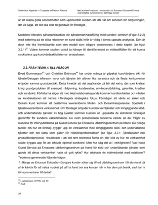 Södertörns högskola – C-uppsats av Patricia Pólvora Med kunden i centrum – en studie i hur Ericsson Education Europe
                                                    ska förbättra kundvården av befintliga kunder
_________________________________________________________________________________________________________

är att skapa goda servicemöten som uppmuntrar kunden att tala väl om servicen för omgivningen,
det vill säga, att det ska leda till goodwill för företaget.


Modellen Interaktiv tjänsteproduktion och tjänstemarknadsföring med kunden i centrum (Figur 3.2.2)
med betoning på de olika relationer en kund ställs inför är viktig i denna uppsats analysfas. Den är
dock inte lika framträdande som den modell som tidigare presenterats i detta kapitel (se figur
      42
3.2.1) . Vidare kommer studien också ta hänsyn till identifierandet av mötestillfällen för att kunna
strukturera upp kundvårdsaktiviteterna i analysfasen.



       3.3. FRÅN TEORI A TILL FRÅGOR
                         43                            44
Evert Gummesson               och Christian Grönroos        har under många år påpekat kundvårdens vikt för
tjänsteföretagen eftersom varor och tjänster blir alltmer lika varandra och de flesta konkurrenter
erbjuder samma grundprodukt. Detta innebär att det avgörande då blir det extra, det som kretsar
kring grundprodukten till exempel; rådgivning, kundservice, användarutbildning, garantier, krediter
och kundvård. Författarna säger att med ökat relationsskapande kommer kundkontakten och vården
av kundrelationen att hamna i företagets strategiska fokus. Förmågan att vårda en säker och
lönsam kund kommer att bestämma leverantörens tillväxt- och lönsamhetspotential. Speciellt i
tjänsteleverantörers verksamhet. Om företaget erbjuder kunden kärntjänster och kringliggande stöd-
och underlättande tjänster av hög kvalitet kommer kunden att uppskatta de aktiviteter företaget
genomför för kundens välbefinnande. De ovan presenterade teorierna väckte en del frågor av
relevans för intervjutillfällena på Guest Service på Ericssons utbildningscentrum på Irland. De tydliga
teorier om hur ett företag bygger upp en verksamhet med kringliggande stöd- och underlättande
tjänster och det fakta som gäller för relationsproblematiken (se figur 3.2.1 Tjänstepaket och
produktionsprocess), resulterade i att det rent teoretiskt fanns en klar bild av hur en verksamhet
skulle byggas upp för att erbjuda optimal kundvård. Men hur såg det ut i verkligheten? Vad hade
Guest Service på Ericssons utbildningscentrum på Irland för stöd och underlättande tjänster som
gjorde att deras verksamhet hade så gott rykte? Hur arbetade de målmedvetet med relationer?
Teorierna genererade följande frågor:
1. Många av Ericsson Education Europes kunder söker sig till ert utbildingscentrum i första hand då
ni är kända för att satsa mycket på att ta hand om era kunder när ni har dem på besök, vad har ni
för kommentarer till detta?

42
     Gummesson (1998), sid 80
43
     Ibid


23
 
