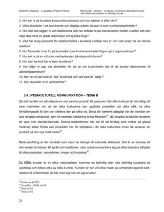 Södertörns högskola – C-uppsats av Patricia Pólvora Med kunden i centrum – en studie i hur Ericsson Education Europe
                                                    ska förbättra kundvården av befintliga kunder
_________________________________________________________________________________________________________

2. Hur ser ni på kundens konsumtionsprocess och hur arbetar ni efter den?
3. Vilka aktiviteter i ert planerande och dagliga arbete klassar ni som kundvårdsaktiviteter?
4. Hur stor vikt lägger ni vid relationerna och hur arbetar ni på interaktionen mellan kunden och den
miljö den möts av (både människor och fysiska ting)?
5. Vad har övrig personal för relation/inblick i kundens vistelse hos er och vad anser de om denna
relation?
6. Hur förmedlar ni er tro på kundvård som konkurrensmedel högre upp i organisationen?
7. Hur ser ni på er roll som medverkande i tjänsteproduktionen?
8. Hur stor kontroll har ni över kunderna?
9. Hur följer ni upp era aktiviteter för att se om kundvården lett till att kunder återkommer till
utbildningscentrum?
10. Hur vet ni vad som är ”bra” kundvård och vad som är ”dålig”?
11. Hur utvecklar ni er verksamhet?



     3.4. INTERKULTURELL KOMMUNIKATION – TEORI B

Då det handlar om att erbjuda en och samma produkt till personer från olika kulturer är det viktigt att
vara medveten om att de olika kulturerna kan uppfatta produkten på olika sätt, ha olika
förhållningssätt till den och värdera den på olika vis. Detta blir extremt påtagligt när det handlar om
                                                                                45
icke tangibla produkter, som till exempel utbildning enligt Hoecklin , då tangibla produkter tenderar
att vara mer standardiserade. Denna medvetenhet har lett till att företag som verkar på global
marknad söker förstå vad produkten har för betydelse i de olika kulturerna innan de lanserar sin
                                         46
produkt på den nya marknaden .


Marknadsföring är det området som mest tar hänsyn till kulturella skillnader. Det är av intresse att
inte endast ta hänsyn till språk och traditioner, utan också koncentrera sig på olika kulturers attityder
                                                   47
till olika produkter, varumärken, image och budskap .


Då EEEs kunder är av olika nationaliteter, kommer en befintlig eller icke befintlig kundvård att
uppfattas och tolkas olika av olika kunder. Kunden är van vid olika nivåer av omhändertagande satt i
relation till erfarenheter de bär med sig från sin egna kultur.

44
   Grönroos (1992)
45
   Hoecklin (1994) sid 94
46
   Ibid sid 92
47
   Ibid sid 92


24
 