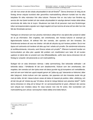 Södertörns högskola – C-uppsats av Patricia Pólvora Med kunden i centrum – en studie i hur Ericsson Education Europe
                                                    ska förbättra kundvården av befintliga kunder
_________________________________________________________________________________________________________

och där man anser att det vokala uttryckssättet är det att föredra50. Denna dimension är viktig då ett
företag ämnar erbjuda kundvård eller genomföra marknadsföring eftersom kontakt kan ha olika
betydelse för olika människor från olika kulturer. Personer från en viss kultur kan förvänta sig
service där viss fysisk kontakt och det vokala uttryckssättet är naturliga element medan detta tolkas
annorlunda där detta inte är kutym. Situationen kan leda till att personen med sina förväntningar
tolkar servicepersonalens signaler som något negativt och kan komma att anse att han eller hon inte
fått den förväntade servicen.


Ytterligare en dimension som kan påverka människors attityd till en viss tjänst eller produkt är sättet
att se på information. Den engelska, den amerikanska, den franska kulturen är exempel på
lågkontextuella kulturer, till skillnad från den svenska, den spanska och den kinesiska. De
förstnämnda tenderar att vara mer direkta i sitt sätt att uttrycka sig och hantera problem. De är mer
öppna och extroverta och tenderar att dela upp livet i arbete och privatliv. De sistnämnda kulturerna
                                                                                51
är konfliktundvikande, introverta, samt förenar arbete och privatliv . Eftersom kundvård handlar om
kommunikation på olika plan uppstår lätt problem och missförstånd som leder till att kunden
upplever en tjänst eller en produkt som icke tillfredsställande, varför även denna dimension bör ett
företag ta i anspråk i sitt planerande av och marknadsföring.


Slutligen bör en sista dimension nämnas i detta sammanhang. Den behandlar skillnader i att
behandla status i förhållande till det som åstadkommits. Kulturer som den amerikanska, den
engelska, den svenska och den tyska anser att status grundar sig på kompetens och verkställande,
samt att vem som helst kan uppnå respekt genom att ”jobba sig upp” oberoende av härkomst, ålder
eller bakgrund. Andra kulturer som den spanska, den japanska och den kinesiska skulle inte gå
med på detta, då det i dessa kulturer anses att status är baserat på position, ålder, utbildning, och
                                                                                              52
att det inte går att ”arbeta sig upp” till status, då det är många faktorer som påverkar detta . Varför
denna dimension är viktig att ta hänsyn till i en serviceverksamhet är given, eftersom den service
som erbjuds kan innebära status för vissa kulturer men inte för andra. Den kundvården och
marknadsföring som utövas i serviceyrken måste ställas emot detta faktum.




50
   Hoecklin (1994) sid 107
51
    Ibid
52
   Ibid


26
 