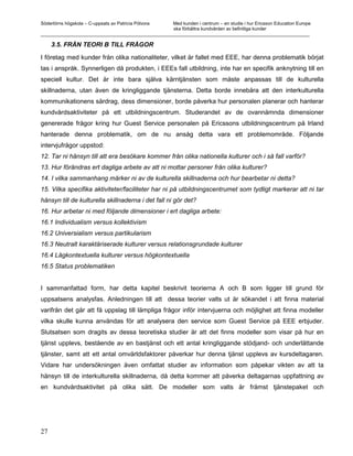 Södertörns högskola – C-uppsats av Patricia Pólvora Med kunden i centrum – en studie i hur Ericsson Education Europe
                                                    ska förbättra kundvården av befintliga kunder
_________________________________________________________________________________________________________

     3.5. FRÅN TEORI B TILL FRÅGOR

I företag med kunder från olika nationaliteter, vilket är fallet med EEE, har denna problematik börjat
tas i anspråk. Synnerligen då produkten, i EEEs fall utbildning, inte har en specifik anknytning till en
speciell kultur. Det är inte bara själva kärntjänsten som måste anpassas till de kulturella
skillnaderna, utan även de kringliggande tjänsterna. Detta borde innebära att den interkulturella
kommunikationens särdrag, dess dimensioner, borde påverka hur personalen planerar och hanterar
kundvårdsaktiviteter på ett utbildningscentrum. Studerandet av de ovannämnda dimensioner
genererade frågor kring hur Guest Service personalen på Ericssons utbildningscentrum på Irland
hanterade denna problematik, om de nu ansåg detta vara ett problemområde. Följande
intervjufrågor uppstod:
12. Tar ni hänsyn till att era besökare kommer från olika nationella kulturer och i så fall varför?
13. Hur förändras ert dagliga arbete av att ni mottar personer från olika kulturer?
14. I vilka sammanhang märker ni av de kulturella skillnaderna och hur bearbetar ni detta?
15. Vilka specifika aktiviteter/faciliteter har ni på utbildningscentrumet som tydligt markerar att ni tar
hänsyn till de kulturella skillnaderna i det fall ni gör det?
16. Hur arbetar ni med följande dimensioner i ert dagliga arbete:
16.1 Individualism versus kollektivism
16.2 Universialism versus partikularism
16.3 Neutralt karaktäriserade kulturer versus relationsgrundade kulturer
16.4 Lågkontextuella kulturer versus högkontextuella
16.5 Status problematiken


I sammanfattad form, har detta kapitel beskrivit teorierna A och B som ligger till grund för
uppsatsens analysfas. Anledningen till att dessa teorier valts ut är sökandet i att finna material
varifrån det går att få uppslag till lämpliga frågor inför intervjuerna och möjlighet att finna modeller
vilka skulle kunna användas för att analysera den service som Guest Service på EEE erbjuder.
Slutsatsen som dragits av dessa teoretiska studier är att det finns modeller som visar på hur en
tjänst upplevs, bestående av en bastjänst och ett antal kringliggande stödjand- och underlättande
tjänster, samt att ett antal omvärldsfaktorer påverkar hur denna tjänst upplevs av kursdeltagaren.
Vidare har undersökningen även omfattat studier av information som påpekar vikten av att ta
hänsyn till de interkulturella skillnaderna, då detta kommer att påverka deltagarnas uppfattning av
en kundvårdsaktivitet på olika sätt. De modeller som valts är främst tjänstepaket och




27
 