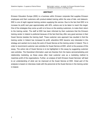 Södertörns högskola – C-uppsats av Patricia Pólvora Med kunden i centrum – en studie i hur Ericsson Education Europe
                                                    ska förbättra kundvården av befintliga kunder
_________________________________________________________________________________________________________

                                                      ABSTRACT

Ericsson Education Europe (EEE) is a business within Ericsson corporate that supplies Ericsson
employees and their customers with product-related training within the area of tele- and datacom.
EEE is one of eight regional training centers supplying this service. Due to the fact that EEE is to
increase its profit next year approximately with 40%, actions are to be taken to reach this target.
One of the strategies they come up with is to focus on the existing customers, to make them return
to the training center. The staff at EEE has been informed by their customers that the Ericsson
training center in Ireland is preferred because of the fact that they offer very good services in their
Guest Service besides the training itself. These customer care approach has resulted in that the
training center in Ireland has increased its profit, wherefore EEE became very interested in this
strategy and wanted me to study the work of Guest Service at the training center in Ireland. This in
order to recommend customer care activities for Guest Service at EEE, which is the purpose of this
essay. The active role of Guest Service is to be highlighted in this essay by suggesting customer
care activities. The theoretical information used are theories from the topics servicemarketing and
relationship marketing, as these areas often treat customer care as a marketing method to
maximize profit of the organizations. Further, an analyze of both Ericsson Guest Services’ will lead
to an understanding of what can be improved at the Guest Service at EEE. Great part of the
analyzes is based on interviews made with the personnel at the Guest Service in the training center
in Ireland.




1
 