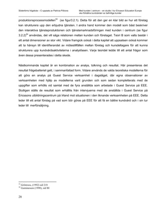 Södertörns högskola – C-uppsats av Patricia Pólvora Med kunden i centrum – en studie i hur Ericsson Education Europe
                                                    ska förbättra kundvården av befintliga kunder
_________________________________________________________________________________________________________

produktionsprocessmodellen53 (se figur3.2.1). Detta för att den ger en klar bild av hur ett företag
kan strukturera upp den erbjudna tjänsten. I andra hand kommer den modell som bäst beskriver
den interaktiva tjänsteproduktionen och tjänstemarknadsföringen med kunden i centrum (se figur
         54
3.2.2)        användas, det vill säga relationen mellan kunden och företaget. Teori B som valts består i
ett antal dimensioner av stor vikt. Vidare framgick också i detta kapitel att uppsatsen också kommer
att ta hänsyn till identifierandet av mötestillfällen mellan företag och kursdeltagare för att kunna
strukturera upp kundvårdsaktiviteterna i analysfasen. Varje teoridel ledde till ett antal frågor som
även dessa presenterades i detta skede.


Nästkommande kapitel är en kombination av analys, tolkning och resultat. Här presenteras det
resultat frågebatteriet gett, i sammanfattad form. Vidare används de valda teoretiska modellerna för
att göra en analys på Guest Service verksamhet i dagsläget, där egna observationer av
verksamheten med hjälp av modellerna varit grunden och som sedan kompletterats med de
uppgifter som erhölls vid samtal med de fyra anställda som arbetade i Guest Service på EEE.
Slutligen ställs de resultat som erhållits från intervjuerna med de anställda i Guest Service på
Ericssons utbildningscentrum på Irland mot situationen i den liknande verksamheten på EEE. Detta
leder till ett antal förslag på vad som bör göras på EEE för att få en bättre kundvård och i sin tur
leder till merförsäljning.




53
     Grönroos, (1992) sid 218
54
     Gummesson (1998), sid 80


28
 