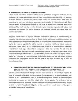 Södertörns högskola – C-uppsats av Patricia Pólvora Med kunden i centrum – en studie i hur Ericsson Education Europe
                                                    ska förbättra kundvården av befintliga kunder
_________________________________________________________________________________________________________



4. ANALYS OCH TOLKNING AV INSAMLAT MATERIAL
I detta kapitel presenteras analysresultateten av de genomförda intervjuerna av Guest Service
personalen på Ericssons utbildningscenter på Irland, genomförda under våren 2001 och analysen
av Guest Service på Ericsson Education Europe (EEE) från samma period. Syftet med att
presentera de svar som intervjuerna genererat, samt redogöra för observationerna på Guest
Service på EEE, är att ge läsaren möjlighet att själv ta del av det empiriska materialet. Det är viktigt
att läsaren följer med i alla steg i arbetet, där detta kapitel är den del i uppsatsen där arbetet med
identifiering av metoden och teorin appliceras och genererar resultat som avser gälla inför
kommande år (2001).


Följande avsnitt består av följande delkapitel: inledningsvis redovisas en sammanfattning av
resultaten från intervjuerna genomförda på Guest Service på Ericssons utbildningscentrum på
Irland. Det framtagna intervjumaterialet grundar sig på de modeller som presenterats i föregående
kapitel där frågorna uppstått efter att ha studerat de teoretiska modellerna. Vidare analyseras
verksamhet i Guest Service på EEE. Även denna analys stödjer sig på dessa teoretiska modellerna
i kombination med egna observationer. Analyserna ställs mot varandra för att finna de
kundvårdsaktiviteter som haft framgång på utbildningscentrumet på Irland och som skulle kunna
vara applicerbara på verksamheten på EEE för att höja graden av kundvård i det dagliga arbetet. I
kapitel fem redovisas de rekommenderade förbättringsförslagen som ska leda till att kunderna
uppskattar den kringliggande servicen till den grad att de väljer att vända sig till EEE för
kompetensutveckling.



     4.1. SAMMANFATTNING AV INFORMATION FRAMTAGEN VID INTERVJUER MED GUEST
          SERVICE PERSONAL PÅ ERICSSONS UTBILDNINGSCENTRUM PÅ IRLAND

Då intervjuerna är konfidentiella framgår inte med namn vem det är som svarat på frågorna, då
detta är oväsentlig information för denna studie. Presentationen av de åtta intervjuades svar
kommer att ske i sammanfattad form, då en transkribering skulle innebära en alltför detaljerad
beskrivning av svaren som inte fyller något syfte i denna uppsats. För att läsaren ska se
sammanhanget som en berättelse, kommer inte frågorna nödvändigtvis i nummerordning, då den
använda intervjutekniken erbjudit möjligheten att låta respondenten svarade på andra frågor genom
att utveckla svaren på den ställda frågan.




29
 