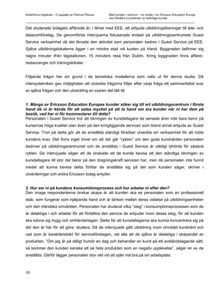 Södertörns högskola – C-uppsats av Patricia Pólvora Med kunden i centrum – en studie i hur Ericsson Education Europe
                                                    ska förbättra kundvården av befintliga kunder
_________________________________________________________________________________________________________

Det studerade bolagets affärsidé är, i likhet med EEE, att erbjuda utbildningslösningar till tele- och
datacomföretag. De genomförda intervjuerna fokuserade endast på utbildningscentrumets Guest
Service verksamhet då det liknade den aktivitet som personalen bedrev i Guest Service på EEE.
Själva utbildningslokalerna ligger i en mindre stad vid kusten på Irland. Byggnaden befinner sig
några minuter ifrån tågstationen, 15 minuters resa från Dublin. Kring byggnaden finns affärer,
restauranger och träningslokaler.


Följande frågor har sin grund i de teoretiska modellerna som valts ut för denna studie. Då
intervjutekniken gav möjligheten att utveckla frågorna följer efter varje fråga ett sammanfattat svar
av själva frågan och den utveckling av svaren det lätt till.


1. Många av Ericsson Education Europes kunder söker sig till ert utbildningscentrum i första
hand då ni är kända för att satsa mycket på att ta hand om era kunder när ni har dem på
besök, vad har ni för kommentarer till detta?
Personalen i Guest Service tror att ökningen av kursdeltagare de senaste åren inte bara beror på
kursernas höga kvalitet utan även på den kringliggande servicen som bland annat erbjuds av Guest
Service. Tron på detta gör att de anställda ständigt försöker utveckla sin verksamhet för att möta
kundens krav. Det finns inget tvivel om att det går ”rykten” om den goda kundvården personalen
bedriver på utbildningscentrumet och de anställda i Guest Service är väldigt lyhörda för sådana
rykten. De intervjuade säger att de önskade att de kunde bevisa att den ständiga ökningen av
kursdeltagare till stor del beror på den dragningskraft servicen har, men då personalen inte funnit
medel att kunna bevisa detta förlitar de anställda sig på det som kunden säger, skriver i
utvärderingar och andra Ericsson bolag antyder.


2. Hur ser ni på kundens konsumtionsprocess och hur arbetar ni efter den?
Den image respondenterna önskar skapa är att kunden ska se personalen som en professionell
stab, som fungerar som hjälpande hand och är länken mellan deras vistelse på utbildningsenheten
och den irländska omvärlden. Personalen har studerat vilka ”steg” i konsumptionsprocessen som de
är delaktiga i och arbetar för att förbättra den service de erbjuder inom dessa steg, för att kunden
ska känna sig trygg och omhändertagen. Detta för att kursdeltagarna ska kunna koncentrera sig på
det den är här för att göra: studera. Då de intervjuade gått utbildning inom området kundvård och
vad som är karaktäristiskt för serviceföretagen, vet alla att de själva är delaktiga i skapandet av
produkten. ”Om jag är på dåligt humör en dag och behandlar en kund på ett avståndstagande sätt,
så kommer den kunden kanske att se hela produkten som en negativ upplevelse”, säger en av de
anställda. Därför lägger personalen stor vikt vid att själv må bra på sin arbetsplats.



30
 
