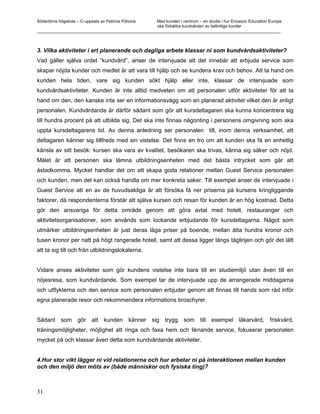 Södertörns högskola – C-uppsats av Patricia Pólvora Med kunden i centrum – en studie i hur Ericsson Education Europe
                                                    ska förbättra kundvården av befintliga kunder
_________________________________________________________________________________________________________



3. Vilka aktiviteter i ert planerande och dagliga arbete klassar ni som kundvårdsaktiviteter?
Vad gäller själva ordet ”kundvård”, anser de intervjuade att det innebär att erbjuda service som
skapar nöjda kunder och medlet är att vara till hjälp och se kundens krav och behov. Att ta hand om
kunden hela tiden, vare sig kunden sökt hjälp eller inte, klassar de intervjuade som
kundvårdsaktiviteter. Kunden är inte alltid medveten om att personalen utför aktiviteter för att ta
hand om den, den kanske inte ser en informationsvägg som en planerad aktivitet vilket den är enligt
personalen. Kundvårdande är därför sådant som gör att kursdeltagaren ska kunna koncentrera sig
till hundra procent på att utbilda sig. Det ska inte finnas någonting i personens omgivning som ska
uppta kursdeltagarens tid. Av denna anledning ser personalen till, inom denna verksamhet, att
deltagaren känner sig tillfreds med sin vistelse. Det finns en tro om att kunden ska få en enhetlig
känsla av sitt besök: kursen ska vara av kvalitet, besökaren ska trivas, känna sig säker och nöjd.
Målet är att personen ska lämna utbildningsenheten med det bästa intrycket som går att
åstadkomma. Mycket handlar det om att skapa goda relationer mellan Guest Service personalen
och kunden, men det kan också handla om mer konkreta saker. Till exempel anser de intervjuade i
Guest Service att en av de huvudsakliga är att försöka få ner priserna på kursens kringliggande
faktorer, då respondenterna förstår att själva kursen och resan för kunden är en hög kostnad. Detta
gör den ansvariga för detta område genom att göra avtal med hotell, restauranger och
aktivitetsorganisationer, som används som lockande erbjudande för kursdeltagarna. Något som
utmärker utbildningsenheten är just deras låga priser på boende, mellan åtta hundra kronor och
tusen kronor per natt på högt rangerade hotell, samt att dessa ligger längs tåglinjen och gör det lätt
att ta sig till och från utbildningslokalerna.


Vidare anses aktiviteter som gör kundens vistelse inte bara till en studiemiljö utan även till en
nöjesresa, som kundvårdande. Som exempel tar de intervjuade upp de arrangerade middagarna
och utflykterna och den service som personalen erbjuder genom att finnas till hands som råd inför
egna planerade resor och rekommendera informations broschyrer.


Sådant      som gör att kunden känner sig trygg som till exempel läkarvård, friskvård,
träningsmöjligheter, möjlighet att ringa och faxa hem och liknande service, fokuserar personalen
mycket på och klassar även detta som kundvårdande aktiviteter.


4.Hur stor vikt lägger ni vid relationerna och hur arbetar ni på interaktionen mellan kunden
och den miljö den möts av (både människor och fysiska ting)?



31
 