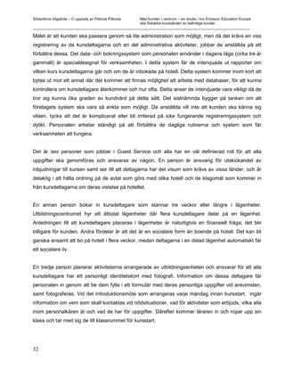 Södertörns högskola – C-uppsats av Patricia Pólvora Med kunden i centrum – en studie i hur Ericsson Education Europe
                                                    ska förbättra kundvården av befintliga kunder
_________________________________________________________________________________________________________

Målet är att kunden ska passera genom så lite administration som möjligt, men då det krävs en viss
registrering av de kursdeltagarna och en del administrativa aktiviteter, jobbar de anställda på att
förbättra dessa. Det data- och bokningssystem som personalen använder i dagens läge (cirka tre år
gammalt) är specialdesignat för verksamheten. I detta system får de intervjuade ut rapporter om
vilken kurs kursdeltagarna går och om de är inbokade på hotell. Detta system kommer inom kort att
bytas ut mot ett annat där det kommer att finnas möjlighet att arbeta med databaser, för att kunna
kontrollera om kursdeltagare återkommer och hur ofta. Detta anser de intervjuade vara viktigt då de
tror sig kunna öka graden av kundvård på detta sätt. Det sistnämnda bygger på tanken om att
företagets system ska vara så enkla som möjligt. De anställda vill inte att kunden ska känna sig
vilsen, tycka att det är komplicerat eller bli irriterad på icke fungerande registreringssystem och
dylikt. Personalen arbetar ständigt på att förbättra de dagliga rutinerna och system som får
verksamheten att fungera.


Det är sex personer som jobbar i Guest Service och alla har en väl definierad roll för att alla
uppgifter ska genomföras och ansvaras av någon. En person är ansvarig för utskickandet av
inbjudningar till kursen samt ser till att deltagarna har det visum som krävs av vissa länder, och är
delaktig i att hålla ordning på de avtal som görs med olika hotell och de klagomål som kommer in
från kursdeltagarna om deras vistelse på hotellet.


En annan person bokar in kursdeltagare som stannar tre veckor eller längre i lägenheter.
Utbildningscentrumet hyr ett åttiotal lägenheter där flera kursdeltagare delar på en lägenhet.
Anledningen till att kursdeltagare placeras i lägenheter är naturligtvis en finansiell fråga; det blir
billigare för kunden. Andra fördelar är att det är en socialare form än boende på hotell. Det kan bli
ganska ensamt att bo på hotell i flera veckor, medan deltagarna i en delad lägenhet automatiskt får
ett socialare liv.


En tredje person planerar aktiviteterna arrangerade av utbildningsenheten och ansvarar för att alla
kursdeltagare har ett personligt identitetskort med fotografi. Information om dessa deltagare får
personalen in genom att be dem fylla i ett formulär med deras personliga uppgifter vid ankomsten,
samt fotograferas. Vid det introduktionsmöte som arrangeras varje måndag innan kursstart, ingår
information om vem som skall kontaktas vid nödsituationer, vad för aktiviteter som erbjuds, vilka alla
inom personalkåren är och vad de har för uppgifter. Därefter kommer läraren in och ropar upp sin
klass och tar med sig de till klassrummet för kursstart.




32
 
