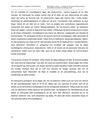 Södertörns högskola – C-uppsats av Patricia Pólvora Med kunden i centrum – en studie i hur Ericsson Education Europe
                                                    ska förbättra kundvården av befintliga kunder
_________________________________________________________________________________________________________

För att underlätta för kursdeltagarna ligger alla klassrummen i samma byggnad på tre olika
våningar. De intervjuade har arbetat mycket med att få miljön att vara välkomnande och tydlig.
Ingen ska känna sig förvirrad över var klassrummen ligger eller behöva sitta i mörka lokaler.
Skyltningen till utbildningslokalerna är tydlig och väl inne i huvudentrén möts besökaren av ljusa
färger, främst vitt och blått och en matta i form av jordglob som symboliserar organisationens
verksamhet som global och central. Mottagningsdisken, där två personer jobbar, ser besökaren
direkt och väggen i rummet är dekorerad med reliefer. Förklaringen till denna formgivning är önskan
av att skapa mötesplatser. Kursdeltagarna ska känna sig välkomna, avslappnade och inbjudas till
kommunikation. För att klargöra att det är ett utrymme ämnat för kursdeltagare, håller personalen till
bakom receptionens avskärmade lokaler. Vidare finns en kaffehörna, kopieringsmöjligheter, telefon,
till vilka besökarna kan köpa kort för internationella samtal till ett rabatterat pris i receptionsdisken,
samt datorhörna. Atmosfären är avslappnad och frontdesk fullt upptagen med att hjälpa
kursdeltagarna (intervjuarens observationer). Detta är ett tecken på att personalen fokuserat på
interaktionen mellan kund och dess miljö, samt att de önskar skapa platser för kommunikation
kunder sinsemellan.


Två personer ansvarar för frontdesk, vilket innebär att hjälpa deltagare till rätta, till exempel beställa
taxi, boka bord på restauranger, hyra bilar och svara på turistinformation. Dessa lägger stor emfas
vid att bekanta sig med kunden, och skapar därmed en tydlig interaktion mellan frontoffice personal
och kunden. Slutligen finns det en chef som ansvarar för budget, personal vård och att
verksamheten flyter friktionsfritt. De flesta är anställda av ett personalföretag, dock har de
anställningar på ettårs kontrakt.


De intervjuerna poängterar att de lägger stor vikt vid relationen mellan kund och kund och nämner
att den specialdesignade miljön är till för att ”hjälpa upp” och uppmana till samtal, samt att de
arbetar på att sammanföra kursdeltagarna vid de arrangerade aktiviteterna. Viktigt anses det också
vara att relationerna mellan personal och besökare flyter. Då deltagarna har identitetsbricka på sig
tilltalar de intervjuade alltid kursdeltagarna vid sitt namn eller efternamn, beroende på hur de
bedömer relationen vara, samt presenterar sig tydligt. På detta sätt önskar personalen skapa en
mer personlig relation till kursdeltagarna.




33
 