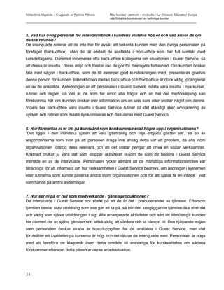 Södertörns högskola – C-uppsats av Patricia Pólvora Med kunden i centrum – en studie i hur Ericsson Education Europe
                                                    ska förbättra kundvården av befintliga kunder
_________________________________________________________________________________________________________



5. Vad har övrig personal för relation/inblick i kundens vistelse hos er och vad anser de om
denna relation?
De intervjuade noterar att de inte har för avsikt att bekanta kunden med den övriga personalen på
företaget (back-office), utan det är endast de anställda i front-office som har full kontakt med
kursdeltagarna. Däremot informeras ofta back-office kollegorna om situationen i Guest Service, så
att dessa är insatta i deras miljö och förstår vad de gör för företagets fortlevnad. Om kunden önskar
tala med någon i back-office, som de till exempel gjort kursbokningen med, presenteras givetvis
denna person för kunden. Interaktionen mellan back-office och front-office är dock viktig, poängterar
en av de anställda. Anledningen är att personalen i Guest Service måste vara insatta i nya kurser,
rutiner och regler, då det är de som tar emot alla frågor och en hel del merförsäljning kan
förekomma här om kunden önskar mer information om en viss kurs eller undrar något om denna.
Vidare bör back-office vara insatta i Guest Service rutiner då det ständigt sker omplanering av
system och rutiner som måste synkroniseras och diskuteras med Guest Service.


6. Hur förmedlar ni er tro på kundvård som konkurrensmedel högre upp i organisationen?
”Det ligger i den irländska själen att vara gästvänlig och vilja erbjuda gästen allt”, sa en av
respondenterna som svar på att personen ifråga inte ansåg detta var ett problem, då alla inom
organisationen förstod dess relevans och att det kostar pengar att driva en sådan verksamhet.
Kostnad brukar ju vara det som stoppar aktiviteter liksom de som de bedrivs i Guest Service
menade en av de intervjuade. Personalen tyckte allmänt att de månatliga informationsmöten var
tillräckliga för att informera om hur verksamheten i Guest Service bedrevs, om ändringar i systemen
eller rutinerna som kunde påverka andra inom organisationen och för att själva få en inblick i vad
som hände på andra avdelningar.


7. Hur ser ni på er roll som medverkande i tjänsteproduktionen?
De intervjuade i Guest Service tror starkt på att de är del i producerandet av tjänsten. Eftersom
tjänsten består utav utbildning som inte går att ta på, så blir den kringliggande tjänsten lika abstrakt
och viktig som själva utbildningen i sig. Alla arrangerade aktiviteter och sätt att tillmötesgå kunden
blir därmed del av själva tjänsten och alltså viktig att värdera och ta hänsyn till. Den hjälpande miljön
som personalen önskar skapa är huvuduppgiften för de anställda i Guest Service, men det
förutsätter att kvaliteten på kurserna är hög, och det räknar de intervjuade med. Personalen är noga
med att framföra de klagomål inom detta område till ansvariga för kurskvaliteten om sådana
förekommer eftersom detta påverkar deras arbetssituation.




34
 