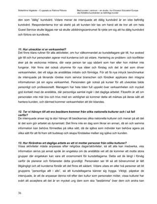 Södertörns högskola – C-uppsats av Patricia Pólvora Med kunden i centrum – en studie i hur Ericsson Education Europe
                                                    ska förbättra kundvården av befintliga kunder
_________________________________________________________________________________________________________

den som ”dålig” kundvård. Vidare menar de intervjuade att dålig kundvård är en icke befintlig
kundvård. Respondenterna tror så starkt på att kunden bör tas om hand att de tror att om hela
Guest Service skulle läggas ner så skulle utbildningscentrumet få rykte om sig att ha dålig kundvård
och förlora sin kundkrets.




11. Hur utvecklar ni er verksamhet?
Det finns klara rutiner för alla aktiviteter, om hur välkomnandet av kursdeltagare går till, hur avsked
går till och hur personalen agerar mot kunderna och så vidare. Hantering av problem- och konflikter
sker på de veckovisa mötena, där varje person tar upp sådant som han eller hon märker inte
fungerar. Här finns det också utrymme för nya idéer och förslag och det är det som driver
verksamheten, det vill säga de anställdas initiativ och förmåga. För att få nya intryck benchmarkar
de intervjuade på liknande rörelse inom service branschen och försöker applicera den intagna
informationen på sin egna verksamhet. Personalen går också på kurser för att utvecklas både
personligt och professionellt. Managern har hela tiden full uppsikt över verksamheten och mycket
god kontakt med de anställda, där personliga samtal ingår i det dagliga arbetet. Filosofin är att om
personalen inte mår bra och trivs med sin verklighet så kommer detta att märkas på deras sätt att
hantera kunden, och därmed kommer verksamheten att blir lidandes.


12. Tar ni hänsyn till att era besökare kommer från olika nationella kulturer och i så fall
varför?
De intervjuade anser sig ta stor hänsyn till besökarnas olika nationella kulturer och menar på att det
är det som gör arbetet så dynamiskt. Det finns inte en dag som liknar en annan, då en och samma
information kan behövs förmedlas på olika sätt, då de själva som individer kan behöva agera på
olika sätt för att få fram sitt budskap och skapa förståelse mellan sig själva och kunden.


13. Hur förändras ert dagliga arbete av att ni mottar personer från olika kulturer?
Vissa aktiviteter måste anpassas efter religiösa dagar/aktiviteter, så att alla kan medverka, viss
information skrivs på annat språk än engelska om de anställda vet att de kommer att motta stora
grupper där engelskan kan vara ett orosmoment för kursdeltagarna. Detta vet de långt i förväg
varför de planerar och förbereder detta grundligt. Personalen ser till så att bönerummet är lätt
tillgängligt och att kunderna förstår att det finns ett sådant. Vidare utses en eller två personer att bli
gruppens ”personliga allt i allo”, så att kursdeltagarna känner sig trygga. Viktigt, påpekar de
intervjuade, är att de anpassar denna roll efter den kultur som personalen möter, vissa kulturer har
svårt att acceptera att det är en mycket ung dam som ska ”bestämma” över dem och andra kan



36
 