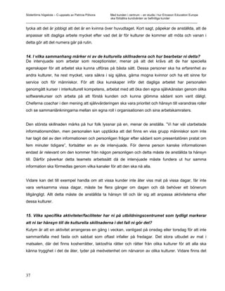 Södertörns högskola – C-uppsats av Patricia Pólvora Med kunden i centrum – en studie i hur Ericsson Education Europe
                                                    ska förbättra kundvården av befintliga kunder
_________________________________________________________________________________________________________

tycka att det är jobbigt att det är en kvinna över huvudtaget. Kort sagt, påpekar de anställda, att de
anpassar sitt dagliga arbete mycket efter vad det är för kulturer de kommer att möta och vanan i
detta gör att det numera går på rutin.


14. I vilka sammanhang märker ni av de kulturella skillnaderna och hur bearbetar ni detta?
De intervjuade som arbetar som receptionister, menar på att det krävs att de har speciella
egenskaper för att arbetet ska kunna utföras på bästa sätt. Dessa personer ska ha erfarenhet av
andra kulturer, ha rest mycket, vara säkra i sig själva, gärna mogna kvinnor och ha ett sinne for
service och för människor. För att öka kunskaper inför det dagliga arbetet har personalen
genomgått kurser i interkulturell kompetens, arbetat med att öka den egna självkänslan genom olika
softwarekurser och arbeta på att förstå kunden och kunna glömma sådant som varit dåligt.
Cheferna coachar i den mening att självvärderingen ska vara prioritet och hänsyn till varandras roller
och se sammanlänkningarna mellan sin egna roll i organisationen och sina arbetskamraters.


Den största skillnaden märks på hur folk lyssnar på en, menar de anställa. ”Vi har väl utarbetade
informationsmöten, men personalen kan upptäcka att det finns en viss grupp människor som inte
har tagit del av den informationen och personligen frågar efter sådant som presentatören pratat om
fem minuter tidigare”, fortsätter en av de intervjuade. För denna person kanske informationen
endast är relevant om den kommer från någon personligen och detta måste de anställda ta hänsyn
till. Därför påverkar detta teamets arbetssätt då de intervjuade måste fundera ut hur samma
information ska förmedlas genom vilka kanaler för att den ska nå alla.


Vidare kan det till exempel handla om att vissa kunder inte äter viss mat på vissa dagar, får inte
vara verksamma vissa dagar, måste be flera gånger om dagen och då behöver ett bönerum
tillgängligt. Allt detta måste de anställda ta hänsyn till och lär sig att anpassa aktiviteterna efter
dessa kulturer.


15. Vilka specifika aktiviteter/faciliteter har ni på utbildningscentrumet som tydligt markerar
att ni tar hänsyn till de kulturella skillnaderna i det fall ni gör det?
Kutym är att en aktivitet arrangeras en gång i veckan, vanligast på onsdag eller torsdag för att inte
sammanfalla med fasta och sabbat som oftast infaller på fredagar. Det stora utbudet av mat i
matsalen, där det finns kosherrätter, laktosfria rätter och rätter från olika kulturer för att alla ska
känna trygghet i det de äter, tyder på medvetenhet om närvaron av olika kulturer. Vidare finns det




37
 