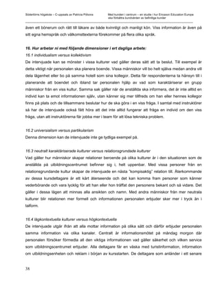 Södertörns högskola – C-uppsats av Patricia Pólvora Med kunden i centrum – en studie i hur Ericsson Education Europe
                                                    ska förbättra kundvården av befintliga kunder
_________________________________________________________________________________________________________

även ett bönerum och rätt till läkare av både kvinnligt och manligt kön. Viss information är även på
sitt egna hemspråk och välkomsttexterna förekommer på flera olika språk.


16. Hur arbetar ni med följande dimensioner i ert dagliga arbete:
16.1 individualism versus kollektivism
De intervjuade kan se mönster i vissa kulturer vad gäller deras sätt att ta beslut. Till exempel är
detta viktigt när personalen ska planera boende. Vissa människor vill bo helt själva medan andra vill
dela lägenhet eller bo på samma hotell som sina kollegor. Detta får respondenterna ta hänsyn till i
planerande att boendet och ibland tar personalen hjälp av vad som karaktäriserar en grupp
människor från en viss kultur. Samma sak gäller när de anställda ska informera, det är inte alltid en
individ kan ta emot informationen själv, utan känner sig mer tillfreds om han eller hennes kollegor
finns på plats och de tillsammans beslutar hur de ska göra i en viss fråga. I samtal med instruktörer
så har de intervjuade också fått höra att det inte alltid fungerar att fråga en individ om den viss
fråga, utan att instruktörerna får jobba mer i team för att lösa tekniska problem.


16.2 universialism versus partikularism
Denna dimension kan de intervjuade inte ge tydliga exempel på.


16.3 neutralt karaktäriserade kulturer versus relationsgrundade kulturer
Vad gäller hur människor skapar relationer beroende på olika kulturer är i den situationen som de
anställda på utbildningscentrumet befinner sig i, helt uppenbar. Med vissa personer från en
relationsgrundande kultur skapar de intervjuade en nästa ”kompisaktig” relation till. Återkommande
av dessa kursdeltagare är ett kärt återseende och det kan komma fram personer som känner
vederbörande och vara lycklig för att han eller hon träffat den personens bekant och så vidare. Det
gäller i dessa lägen att minnas alla ansikten och namn. Med andra människor från mer neutrala
kulturer blir relationen mer formell och informationen personalen erbjuder sker mer i tryck än i
talform.


16.4 lågkontextuella kulturer versus högkontextuella
De intervjuade utgår ifrån att alla mottar information på olika sätt och därför erbjuder personalen
samma information via olika kanaler. Centralt är informationsmötet på måndag morgon där
personalen försöker förmedla all den viktiga informationen vad gäller säkerhet och vilken service
som utbildningscentrumet erbjuder. Alla deltagare får en väska med turistinformation, information
om utbildningsenheten och reklam i början av kursstarten. De deltagare som anländer i ett senare


38
 