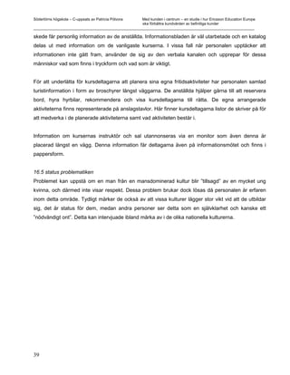 Södertörns högskola – C-uppsats av Patricia Pólvora Med kunden i centrum – en studie i hur Ericsson Education Europe
                                                    ska förbättra kundvården av befintliga kunder
_________________________________________________________________________________________________________

skede får personlig information av de anställda. Informationsbladen är väl utarbetade och en katalog
delas ut med information om de vanligaste kurserna. I vissa fall när personalen upptäcker att
informationen inte gått fram, använder de sig av den verbala kanalen och upprepar för dessa
människor vad som finns i tryckform och vad som är viktigt.


För att underlätta för kursdeltagarna att planera sina egna fritidsaktiviteter har personalen samlad
turistinformation i form av broschyrer längst väggarna. De anställda hjälper gärna till att reservera
bord, hyra hyrbilar, rekommendera och visa kursdeltagarna till rätta. De egna arrangerade
aktiviteterna finns representerade på anslagstavlor. Här finner kursdeltagarna listor de skriver på för
att medverka i de planerade aktiviteterna samt vad aktiviteten består i.


Information om kursernas instruktör och sal utannonseras via en monitor som även denna är
placerad längst en vägg. Denna information får deltagarna även på informationsmötet och finns i
pappersform.


16.5 status problematiken
Problemet kan uppstå om en man från en mansdominerad kultur blir ”tillsagd” av en mycket ung
kvinna, och därmed inte visar respekt. Dessa problem brukar dock lösas då personalen är erfaren
inom detta område. Tydligt märker de också av att vissa kulturer lägger stor vikt vid att de utbildar
sig, det är status för dem, medan andra personer ser detta som en självklarhet och kanske ett
”nödvändigt ont”. Detta kan intervjuade ibland märka av i de olika nationella kulturerna.




39
 