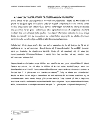 Södertörns högskola – C-uppsats av Patricia Pólvora Med kunden i centrum – en studie i hur Ericsson Education Europe
                                                    ska förbättra kundvården av befintliga kunder
_________________________________________________________________________________________________________




       4.2. ANALYS AV GUEST SERVICE PÅ ERICSSON EDUCATION EUROPE

Denna analys har sin utgångspunkt i de modeller som presenterats i kapitel tre. Med dessa som
grund, har det gjorts egna observationer under en dag och kompletterat med icke formella samtal
med de fyra personer som jobbar i Guest Service. Varför någon mer utarbetat intervju med dessa
inte genomförts har sin grund i bedömningen att de egna observationer och komplettera i efterhand
med den data som saknades skulle resultera i mer objektiv information. Materialet för denna analys
består av material i form av observationer av verksamheten, studerandet av arbetsbeskrivningar
samt informella samtal med de anställda angående deras dagliga arbete.


Anledningen till att denna analys bör vara del av uppsatsen är för att läsaren ska få sig en
uppfattning om hur verksamheten i Guest Service på Ericsson Education Europe(EEE) fungerar,
samt en förståelse för situationens karaktär. Detta gör att resultatet, det vill säga den
rekommenderade förbättringsförslagen i kapitel fem, har grundats på den situation som
verksamheten befinner sig i.


Nedanstående modell pekar på de tillfällen som identifierats som givna mötestillfällen för Guest
Service verksamhet, det vill säga de tillfällen då kunden möter serviceföretaget, samt den
identifierade tidsperioden för dessa mötestillfällen i form av inledande- konsumtions- och avslutande
                                                                        55
fas (se figur 3.2.1 tjänstepaket och produktionsprocess)                  . Enligt de teorier som presenterats i
kapitel tre, krävs det vid varje av dessa faser ett antal aktiviteter för att kunden ska känna sig väl
omhändertagen, varför denna analys görs på den service Guest Service på EEE i dags dato
erbjuder kunderna. Denna service har strukturerats upp i, enligt den i teorin presenterade modellen,
                                                                                                                       56
kärn-, underlättande- och stödjande tjänster (se figur 3.2.1 tjänstepaket och produktionsprocess) .




55
     Grönroos (1992), sid 218
56
     Ibid, sid 218


40
 