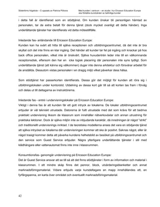 Södertörns högskola – C-uppsats av Patricia Pólvora Med kunden i centrum – en studie i hur Ericsson Education Europe
                                                    ska förbättra kundvården av befintliga kunder
_________________________________________________________________________________________________________

i detta fall är identifierad som en stödtjänst. Om kunden önskar bli personligen hämtad av
personalen, tar de extra betalt för denna tjänst (dock mycket ovanligt att detta händer). Inga
underlättande tjänster har identifierats vid detta mötestillfälle.


Inledande fas- anländande till Ericsson Education Europe:
Kunden kan ha svårt att hitta till själva receptionen och utbildningscentrumet, då det inte är bra
skyltat och det inte finns en klar ingång. Det händer att kunder tar fel på ingång och knackar på hos
back office personalen, vilket inte är önskvärt. Själva huvudentrén leder inte till en välkomnande
receptionsdisk, eftersom den har en icke logisk placering där personalen inte syns tydligt. Som
underlättande tjänst (att känna sig välkommen) duger inte denna arkitektur och försvårar arbetet för
de anställda. Dessutom vistas personalen i en dragig miljö vilket påverkar dess hälsa.


Som stödtjänst har passerkorten identifierats. Dessa gör det möjligt för kunden att röra sig i
utbildningslokalen under kontorstid. Utdelning av dessa kort går till så att korten tas fram i förväg
och delas ut till deltagarna av instruktörerna.


Inledande fas - entré i undervisningslokaler på Ericsson Education Europe:
Viktigt i denna fas är att kunden får ett gott intryck av lokalerna. De lokaler utbildningscentrumet
erbjuder är väl tekniskt utrustade. Datorerna är fullt utrustade med det som krävs för att bedriva
praktiskt undervisning liksom de klassrum som innehåller nätverksväxlar och annan utrustning för
praktiska lektioner. Dock är själva miljön inte av inbjudande karaktär, då inredningen är något ”strikt”
och traditionellt undervisnings inriktad. I de teoretiska modellerna anses det vara en stödjande tjänst
att själva intrycket av lokalerna där undervisningen kommer att ske är positivt. Saknas något, eller är
något trasigt kommer detta att påverka kundens helhetsbild av besöket på utbildningscentrumet och
den service som Guest Service erbjuder. Några ytterligare underlättande tjänster i stil med
klädhängare eller vattenautomat finns inte inne i klassrummen.


Konsumtionsfas- genomgår undervisning på Ericsson Education Europe:
Det är Guest Service ansvar att se till så att det finns stödtjänster i form av information och material i
klassrummen. I ett mindre skåp finns det pennor, block, utvärderingsblanketter och annat
marknadsföringsmaterial. Vidare erbjuds varje kursdeltagare en mapp innehållandes ett, en
fyrfärgspenna, en karta över området och eventuellt marknadsföringsmaterial.




42
 
