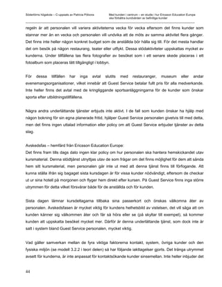 Södertörns högskola – C-uppsats av Patricia Pólvora Med kunden i centrum – en studie i hur Ericsson Education Europe
                                                    ska förbättra kundvården av befintliga kunder
_________________________________________________________________________________________________________

regeln är att personalen vill variera aktiviteterna vecka för vecka eftersom det finns kunder som
stannar mer än en vecka och personalen vill undvika att de möts av samma aktivitet flera gånger.
Det finns inte heller någon konkret budget som de anställda bör hålla sig till. För det mesta handlar
det om besök på någon restaurang, teater eller utflykt. Dessa stödaktiviteter uppskattas mycket av
kunderna. Under tillfällena tas flera fotografier av besöket som i ett senare skede placeras i ett
fotoalbum som placeras lätt tillgängligt i lobbyn.


För     dessa      tillfällen   har     inga     avtal   slutits   med   restauranger,      museum        eller   andar
evenemangsorganisationer, vilket innebär att Guest Service betalar fullt pris för alla medverkande.
Inte heller finns det avtal med de kringliggande sportsanläggningarna för de kunder som önskar
sporta efter utbildningstillfällena.


Några andra underlättande tjänster erbjuds inte aktivt. I de fall som kunden önskar ha hjälp med
någon bokning för sin egna planerade fritid, hjälper Guest Service personalen givetvis till med detta,
men det finns ingen uttalad information eller policy om att Guest Service erbjuder tjänster av detta
slag.


Avskedsfas – hemfärd från Ericsson Education Europe:
Det finns fram tills dags dato ingen klar policy om hur personalen ska hantera hemskickandet utav
kursmaterial. Denna stödtjänst utnyttjas utav de som frågar om det finns möjlighet för dem att sända
hem sitt kursmaterial, men personalen går inte ut med att denna tjänst finns till förfogande. Att
kunna ställa ifrån sig bagaget sista kursdagen är för vissa kunder nödvändigt, eftersom de checkar
ut ur sina hotell på morgonen och flyger hem direkt efter kursen. På Guest Service finns inga större
utrymmen för detta vilket försvårar både för de anställda och för kunden.


Sista dagen lämnar kursdeltagarna tillbaka sina passerkort och önskas välkomna åter av
personalen. Avskedsfasen är mycket viktig för kundens helhetsbild av vistelsen, det vill säga att om
kunden känner sig välkommen åter och får så höra eller se (på skyltar till exempel), så kommer
kunden att uppskatta besöket mycket mer. Därför är denna underlättande tjänst, som dock inte är
satt i system bland Guest Service personalen, mycket viktig.


Vad gäller samverkan mellan de fyra viktiga faktorerna kontakt, system, övriga kunder och den
fysiska miljön (se modell 3.2.2 i teori delen) så har följande iakttagelser gjorts. Det trånga utrymmet
avsett för kunderna, är inte anpassat för kontaktsökande kunder sinsemellan. Inte heller inbjuder det


44
 