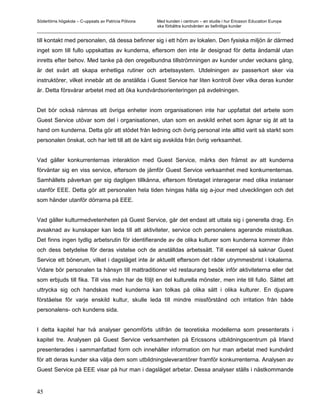 Södertörns högskola – C-uppsats av Patricia Pólvora Med kunden i centrum – en studie i hur Ericsson Education Europe
                                                    ska förbättra kundvården av befintliga kunder
_________________________________________________________________________________________________________

till kontakt med personalen, då dessa befinner sig i ett hörn av lokalen. Den fysiska miljön är därmed
inget som till fullo uppskattas av kunderna, eftersom den inte är designad för detta ändamål utan
inretts efter behov. Med tanke på den oregelbundna tillströmningen av kunder under veckans gång,
är det svårt att skapa enhetliga rutiner och arbetssystem. Utdelningen av passerkort sker via
instruktörer, vilket innebär att de anställda i Guest Service har liten kontroll över vilka deras kunder
är. Detta försvårar arbetet med att öka kundvårdsorienteringen på avdelningen.


Det bör också nämnas att övriga enheter inom organisationen inte har uppfattat det arbete som
Guest Service utövar som del i organisationen, utan som en avskild enhet som ägnar sig åt att ta
hand om kunderna. Detta gör att stödet från ledning och övrig personal inte alltid varit så starkt som
personalen önskat, och har lett till att de känt sig avskilda från övrig verksamhet.


Vad gäller konkurrenternas interaktion med Guest Service, märks den främst av att kunderna
förväntar sig en viss service, eftersom de jämför Guest Service verksamhet med konkurrenternas.
Samhällets påverkan ger sig dagligen tillkänna, eftersom företaget interagerar med olika instanser
utanför EEE. Detta gör att personalen hela tiden tvingas hålla sig a-jour med utvecklingen och det
som händer utanför dörrarna på EEE.


Vad gäller kulturmedvetenheten på Guest Service, går det endast att uttala sig i generella drag. En
avsaknad av kunskaper kan leda till att aktiviteter, service och personalens agerande misstolkas.
Det finns ingen tydlig arbetsrutin för identifierande av de olika kulturer som kunderna kommer ifrån
och dess betydelse för deras vistelse och de anställdas arbetssätt. Till exempel så saknar Guest
Service ett bönerum, vilket i dagsläget inte är aktuellt eftersom det råder utrymmesbrist i lokalerna.
Vidare bör personalen ta hänsyn till mattraditioner vid restaurang besök inför aktiviteterna eller det
som erbjuds till fika. Till viss mån har de följt en del kulturella mönster, men inte till fullo. Sättet att
uttrycka sig och handskas med kunderna kan tolkas på olika sätt i olika kulturer. En djupare
förståelse för varje enskild kultur, skulle leda till mindre missförstånd och irritation från både
personalens- och kundens sida.


I detta kapitel har två analyser genomförts utifrån de teoretiska modellerna som presenterats i
kapitel tre. Analysen på Guest Service verksamheten på Ericssons utbildningscentrum på Irland
presenterades i sammanfattad form och innehåller information om hur man arbetat med kundvård
för att deras kunder ska välja dem som utbildningsleverantörer framför konkurrenterna. Analysen av
Guest Service på EEE visar på hur man i dagsläget arbetar. Dessa analyser ställs i nästkommande


45
 