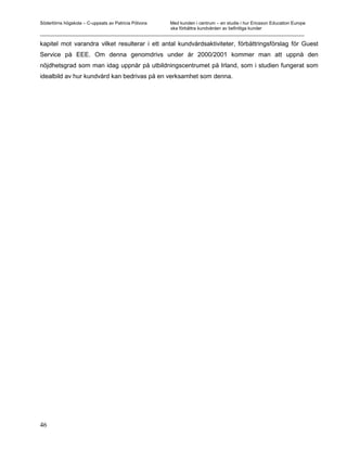 Södertörns högskola – C-uppsats av Patricia Pólvora Med kunden i centrum – en studie i hur Ericsson Education Europe
                                                    ska förbättra kundvården av befintliga kunder
_________________________________________________________________________________________________________

kapitel mot varandra vilket resulterar i ett antal kundvårdsaktiviteter, förbättringsförslag för Guest
Service på EEE. Om denna genomdrivs under år 2000/2001 kommer man att uppnå den
nöjdhetsgrad som man idag uppnår på utbildningscentrumet på Irland, som i studien fungerat som
idealbild av hur kundvård kan bedrivas på en verksamhet som denna.




46
 