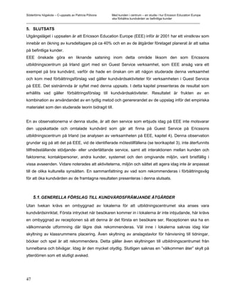Södertörns högskola – C-uppsats av Patricia Pólvora Med kunden i centrum – en studie i hur Ericsson Education Europe
                                                    ska förbättra kundvården av befintliga kunder
_________________________________________________________________________________________________________

5. SLUTSATS
Utgångsläget i uppsaten är att Ericsson Education Europe (EEE) inför år 2001 har ett vinstkrav som
innebär en ökning av kursdeltagare på ca 40% och en av de åtgärder företaget planerat är att satsa
på befintliga kunder.
EEE önskade göra en liknande satsning inom detta område liksom den som Ericssons
utbildningscentrum på Irland gjort med sin Guest Service verksamhet, som EEE ansåg vara ett
exempel på bra kundvård, varför de hade en önskan om att någon studerade denna verksamhet
och kom med förbättringsförslag vad gäller kundvårdsaktiviteter för verksamheten i Guest Service
på EEE. Det sistnämnda är syftet med denna uppsats. I detta kapitel presenteras de resultat som
erhållits vad gäller förbättringsförslag till kundvårdsaktiviteter. Resultatet är frukten av en
kombination av användandet av en tydlig metod och genererandet av de uppslag inför det empiriska
materialet som den studerade teorin bidragit till.


En av observationerna vi denna studie, är att den service som erbjuds idag på EEE inte motsvarar
den uppskattade och omtalade kundvård som går att finna på Guest Service på Ericssons
utbildningscentrum på Irland (se analysen av verksamheten på EEE, kapitel 4). Denna observation
grundar sig på att det på EEE, vid de identifierade mötestillfällena (se teorikapitel 3), inte återfunnits
tillfredsställande stödjande- eller underlättande service, samt att interaktionen mellan kunden och
faktorerna; kontaktpersoner, andra kunder, systemet och den omgivande miljön, varit bristfällig i
vissa avseenden. Vidare noterades att aktiviteterna, miljön och sättet att agera idag inte är anpassat
till de olika kulturella synsätten. En sammanfattning av vad som rekommenderas i förbättringsväg
för att öka kundvården av de framtagna resultaten presenteras i denna slutsats.



     5.1. GENERELLA FÖRSLAG TILL KUNDVÅRDSFRÄMJANDE ÅTGÄRDER
Utan tvekan krävs en ombyggnad av lokalerna för att utbildningscentrumet ska anses vara
kundvårdsinriktat. Första intrycket när besökaren kommer in i lokalerna är inte inbjudande, här krävs
en ombyggnad av receptionen så att denna är det första en besökare ser. Receptionen ska ha en
välkomnande utformning där lägre disk rekommenderas. Väl inne i lokalerna saknas idag klar
skyltning av klassrummens placering. Även skyltning av anslagstavlor för hänvisning till tidningar,
böcker och spel är att rekommendera. Detta gäller även skyltningen till utbildningscentrumet från
tunnelbana och bilvägar. Idag är den mycket otydlig. Slutligen saknas en ”välkommen åter” skylt på
ytterdörren som ett slutligt avsked.




47
 