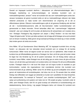 Södertörns högskola – C-uppsats av Patricia Pólvora Med kunden i centrum – en studie i hur Ericsson Education Europe
                                                    ska förbättra kundvården av befintliga kunder
_________________________________________________________________________________________________________

Oavsett om begreppet kundvård återfinns i diskussioner om eftermarknadsstrategier eller i
företagets       bearbetning          av       konkurrensstrategier,   så     betraktas       kundvård       som       en
                                           3
marknadsföringsmetod. Jansson menar att kundvård bör ses som marknadsföringens andra ben.
Jansson konstaterar att genom kundvård sköts en del av marknadsföringen eftersom den bästa
reklamen produceras av nöjda kunder som rekommenderar sin omgivning att ta del av
affärsrörelsens tjänster. Eftersom marknadsföringens syfte är att generera försäljning står det klart
att det i kundvårdsdiskussionerna sätts ett lika-med-tecken mellan kundvårdsinsatser och
genererandet av ökade inkomster. Ämnet behandlas alltså inte i sammanhanget ”välgörande
ändamål”, utan som strategi för att få kunden att återkomma till verksamheten och investera ännu
                                                                4
mer i företaget. Företagarna Stig Jörgensen och Jesper J. Elling försöker i sin bok med titeln
”Vägen till lojala kunder” få fram just detta samband, det vill säga att få företagen att se på kundvård
som en lönsam investering. Detta genom att ge exempel på företag som klarat sig ur kriser och/eller
ökat vinsten genom att vårda sina kunder.

                                                    5
Arne Möller, VD på Scandianavian Direct Marketing AB , för begreppet kundvård ännu ett steg
framåt i en diskussion där han behandlar ämnet kundvård som en strategi för att bemöta
konkurrensen. Möller menar att dagens kunder ser service som en självklarhet, vilket innebär att
kundens krav på tillfredsställelse genererat av företagen har ökat, så till den grad att kunden måste
få något han inte förväntat sig för att bli positivt överraskad. Om ett företag tänker satsa på
kundvård, menar Möller, måste företaget inse att det aldrig ges en andra chans att göra ett första
intryck, och att det krävs god kännedom om kundens behov och intressen för att kunna tillfredsställa
kunden. Företaget måste få in rätt kund från början och att trogna kunder är resultatet av god
kommunikation. Lyckats inte organisationen med ovanstående kommer inte kundvård som
konkurrensmedel att ge utdelning. Möller varnar för att förlitar sig på att kundlojalitet vinns enkom
genom att implementera ett kundvårdssystem, det krävs mer än så. På senaste tiden har antalet
företag med affärsidéer som bygger på vårdandet av kunder som nyckelfaktor för ökad lönsamhet,
                                             6                                     7
ökat explosionsartat. Tre exempel är Transcom , som utvecklar kundvårdsprogram, SAP som
satsar på kundhantering (crm-system) och hade mer än 100 projekt på gång i kundvård under år
2000, samt företaget Oracle, känt för sin goda kunskap och erfarenhet av kundvårdsverktyg och
databashantering. Denna ökning i sig speglar företagens behov och intresse för kundvård som


3
  Jansson (991125)
4
  Jörgensen och Elling (1997)
5
  Resumé (950518)
6
  Bjäringer (991124)
7
  Höij (991109)


3
 