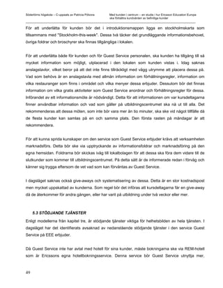 Södertörns högskola – C-uppsats av Patricia Pólvora Med kunden i centrum – en studie i hur Ericsson Education Europe
                                                    ska förbättra kundvården av befintliga kunder
_________________________________________________________________________________________________________

För att underlätta för kunden bör det i introduktionsmappen ligga en stockholmskarta som
tillsammans med "Stockholm-this-week". Dessa två täcker det grundläggande informationsbehovet,
övriga foldrar och broschyrer ska finnas tillgängliga i lokalen.


För att underlätta både för kunden och för Guest Service personalen, ska kunden ha tillgång till så
mycket information som möjligt, utplacerad i den lokalen som kunden vistas i. Idag saknas
anslagstavlor, vilket beror på att det inte finns tillräckligt med vägg utrymme att placera dessa på.
Vad som behövs är en anslagstavla med allmän information om förhållningsregler, information om
vilka restauranger som finns i området och vilka menyer dessa erbjuder. Dessutom bör det finnas
information om vilka gratis aktiviteter som Guest Service anordnar och förhållningsregler för dessa.
Införandet av ett informationsmöte är nödvändigt. Detta för att informationen om var kursdeltagarna
finner användbar information och vad som gäller på utbildningscentrumet ska nå ut till alla. Det
rekommenderas att dessa möten, som inte bör vara mer än tio minuter, ska ske vid något tillfälle då
de flesta kunder kan samlas på en och samma plats. Den första rasten på måndagar är att
rekommendera.


För att kunna sprida kunskaper om den service som Guest Service erbjuder krävs att verksamheten
marknadsförs. Detta bör ske via upptryckande av informationsfoldrar och marknadsföring på den
egna hemsidan. Foldrarna bör skickas iväg till lokalbolagen för att dessa ska föra dem vidare till de
slutkunder som kommer till utbildningscentrumet. På detta sätt är de informerade redan i förväg och
känner sig trygga eftersom de vet vad som kan förväntas av Guest Service.


I dagsläget saknas också give-aways och systematisering av dessa. Detta är en stor kostnadspost
men mycket uppskattad av kunderna. Som regel bör det införas att kursdeltagarna får en give-away
då de återkommer för andra gången, eller har varit på utbildning under två veckor eller mer.



     5.3 STÖDJANDE TJÄNSTER

Enligt modellerna från kapitel tre, är stödjande tjänster viktiga för helhetsbilden av hela tjänsten. I
dagsläget har det identifierats avsaknad av nedanstående stödjande tjänster i den service Guest
Service på EEE erbjuder.


Då Guest Service inte har avtal med hotell för sina kunder, måste bokningarna ske via REM-hotell
som är Ericssons egna hotellbokningsservice. Denna service bör Guest Service utnyttja mer,



49
 