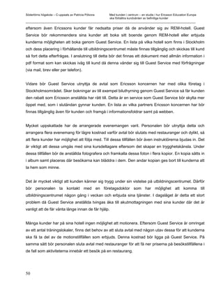 Södertörns högskola – C-uppsats av Patricia Pólvora Med kunden i centrum – en studie i hur Ericsson Education Europe
                                                    ska förbättra kundvården av befintliga kunder
_________________________________________________________________________________________________________

eftersom även Ericssons kunder får nedsatta priser då de använder sig av REM-hotell. Guest
Service bör rekommendera sina kunder att boka sitt boende genom REM-hotell eller erbjuda
kunderna möjligheten att boka genom Guest Service. En lista på vilka hotell som finns i Stockholm
och dess placering i förhållande till utbildningscentrumet måste finnas tillgänglig och skickas till kund
så fort detta efterfrågas. I anslutning till detta bör det finnas ett dokument med allmän information i
pdf format som kan skickas iväg till kund då denna vänder sig till Guest Service med förfrågningar
(via mail, brev eller per telefon).


Vidare bör Guest Service utnyttja de avtal som Ericsson koncernen har med olika företag i
Stockholmsområdet. Sker bokningar av till exempel biluthyrning genom Guest Service så får kunden
den rabatt som Ericsson anställda har rätt till. Detta är en service som Guest Service bör skylta mer
öppet med, som i slutändan gynnar kunden. En lista av vilka partners Ericsson koncernen har bör
finnas tillgänglig även för kunden och framgå i informationsfoldrar samt på webben.


Mycket uppskattade har de arrangerade evenemangen varit. Personalen bör utnyttja detta och
arrangera flera evenemang för lägre kostnad varför avtal bör slutats med restauranger och dylikt, så
att flera kunder har möjlighet att följa med. Till dessa tillfällen bör även instruktörerna bjudas in. Det
är viktigt att dessa umgås med sina kursdeltagare eftersom det skapar en trygghetskänsla. Under
dessa tillfällen bör de anställda fotografera och framkalla dessa foton i flera kopior. En kopia sätts in
i album samt placeras där besökarna kan bläddra i dem. Den andar kopian ges bort till kunderna att
ta hem som minne.


Det är mycket viktigt att kunden känner sig trygg under sin vistelse på utbildningscentrumet. Därför
bör personalen ta kontakt med en företagsdoktor som har möjlighet att komma till
utbildningscentrumet någon gång i veckan och erbjuda sina tjänster. I dagsläget är detta ett stort
problem då Guest Service anställda tvingas åka till akutmottagningen med sina kunder där det är
vanligt att de får vänta länge innan de får hjälp.


Många kunder har på sina hotell ingen möjlighet att motionera. Eftersom Guest Service är omringat
av ett antal träningslokaler, finns det behov av att sluta avtal med någon utav dessa för att kunderna
ska få ta del av de motionstillfällen som erbjuds. Denna kostnad bör ligga på Guest Service. På
samma sätt bör personalen sluta avtal med restauranger för att få ner priserna på besökstillfällena i
de fall som aktiviteterna innebär ett besök på en restaurang.




50
 