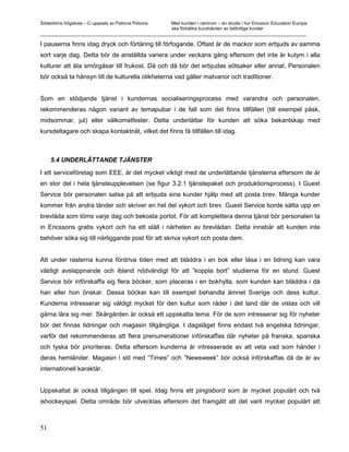 Södertörns högskola – C-uppsats av Patricia Pólvora Med kunden i centrum – en studie i hur Ericsson Education Europe
                                                    ska förbättra kundvården av befintliga kunder
_________________________________________________________________________________________________________

I pauserna finns idag dryck och förtäring till förfogande. Oftast är de mackor som erbjuds av samma
sort varje dag. Detta bör de anställda variera under veckans gång eftersom det inte är kutym i alla
kulturer att äta smörgåsar till frukost. Då och då bör det erbjudas sötsaker eller annat. Personalen
bör också ta hänsyn till de kulturella olikheterna vad gäller matvanor och traditioner.


Som en stödjande tjänst i kundernas socialiseringsprocess med varandra och personalen,
rekommenderas någon variant av temapubar i de fall som det finns tillfällen (till exempel påsk,
midsommar, jul) eller välkomstfester. Detta underlättar för kunden att söka bekantskap med
kursdeltagare och skapa kontaktnät, vilket det finns få tillfällen till idag.



     5.4 UNDERLÄTTANDE TJÄNSTER

I ett serviceföretag som EEE, är det mycket viktigt med de underlättande tjänsterna eftersom de är
en stor del i hela tjänsteupplevelsen (se figur 3.2.1 tjänstepaket och produktionsprocess). I Guest
Service bör personalen satsa på att erbjuda sina kunder hjälp med att posta brev. Många kunder
kommer från andra länder och skriver en hel del vykort och brev. Guest Service borde sätta upp en
brevlåda som töms varje dag och bekosta portot. För att komplettera denna tjänst bör personalen ta
in Ericssons gratis vykort och ha ett ställ i närheten av brevlådan. Detta innebär att kunden inte
behöver söka sig till närliggande post för att skriva vykort och posta dem.


Att under rasterna kunna fördriva tiden med att bläddra i en bok eller läsa i en tidning kan vara
väldigt avslappnande och ibland nödvändigt för att ”koppla bort” studierna för en stund. Guest
Service bör införskaffa sig flera böcker, som placeras i en bokhylla, som kunden kan bläddra i då
han eller hon önskar. Dessa böcker kan till exempel behandla ämnet Sverige och dess kultur.
Kunderna intresserar sig väldigt mycket för den kultur som råder i det land där de vistas och vill
gärna lära sig mer. Skärgården är också ett uppskatta tema. För de som intresserar sig för nyheter
bör det finnas tidningar och magasin tillgängliga. I dagsläget finns endast två engelska tidningar,
varför det rekommenderas att flera prenumerationer införskaffas där nyheter på franska, spanska
och tyska bör prioriteras. Detta eftersom kunderna är intresserade av att veta vad som händer i
deras hemländer. Magasin i stil med ”Times” och ”Newsweek” bör också införskaffas då de är av
internationell karaktär.


Uppskattat är också tillgången till spel. Idag finns ett pingisbord som är mycket populärt och två
ishockeyspel. Detta område bör utvecklas eftersom det framgått att det varit mycket populärt att



51
 