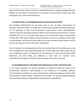 Södertörns högskola – C-uppsats av Patricia Pólvora Med kunden i centrum – en studie i hur Ericsson Education Europe
                                                    ska förbättra kundvården av befintliga kunder
_________________________________________________________________________________________________________

ägna sig åt spel under rasterna. Bordspel av internationell karaktär är lämpliga att lägga på borden.
Slutligen bör det satsas på utomhusspel, som det boule set Guest Service erbjuder idag, efter
många söker sig ut under sommarmånaderna.



     5.5 UPPFÖLJNING AV REKOMMENDERADE KUNDVÅRDSAKTIVITETER

Den föreslagna förändringarna kan inte göras under en dag. De måste implementeras och
diskuteras under hela år 2000. För att följa upp om Guest Service uppnår det resultat de eftersträvar
och om personalen är nöjda med förändringarna, rekommenderas kortare uppföljningsmöten
varannan vecka och rapportering kvartalsvis. Eftersom det fram tills dags dato inte finns en ”Service
Satisfaction Survey” för att mäta vad kunden tycker om den service som erbjuds, rekommenderas
att detta införs. Detta skulle innebära att kunden ”besväras” med ännu en utvärdering utöver själva
kursutvärderingen, varför dessa bör ges endast till de kunder som stannar längre perioder, samt att
de får en give-away som tack för att de fyller i utvärderingen.


Ännu ett verktyg för att inte stagnation ska infinna sig i verksamheten är att använda sig av en lista
där de anställda skriver upp vanliga förfrågningar som de måste säga nej till. Dessa punkter tas upp
på de regelbundna mötena för diskussion och finna lösningar till. Vidare rekommenderas möten
tillsammans med Order Office (där beställning av kurser sker) och Teachers’ Corner
(instruktörernas samlingsforum) eftersom dessa tre grupper är beroende av varandra.



     5.6 REKOMMENDERAD UTBILDNING FÖR PERSONALEN I GUEST SERVICE PÅ EEE

För att undvika stagnation och motivera personalen att fortsätta sitt arbete och skapa en mer
kundorienterad verksamhet, rekommenderas en viss inriktning av de anställdas utbildning.
Turismorientering, kundvårds- och service orientering samt receptionskunskaper är prioritet. Vidare
bör personalen få ökad kunskap i interkulturell kommunikation. För det egna självförverkligandet
rekommenderas utbildning i konflikthantering, teambuildning och självsäkerhet.




52
 