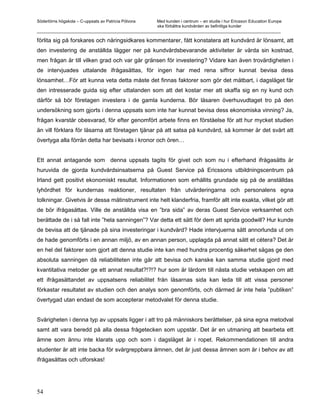 Södertörns högskola – C-uppsats av Patricia Pólvora Med kunden i centrum – en studie i hur Ericsson Education Europe
                                                    ska förbättra kundvården av befintliga kunder
_________________________________________________________________________________________________________

förlita sig på forskares och näringsidkares kommentarer, fått konstatera att kundvård är lönsamt, att
den investering de anställda lägger ner på kundvårdsbevarande aktiviteter är värda sin kostnad,
men frågan är till vilken grad och var går gränsen för investering? Vidare kan även trovärdigheten i
de intervjuades uttalande ifrågasättas, för ingen har med rena siffror kunnat bevisa dess
lönsamhet…För att kunna veta detta måste det finnas faktorer som gör det mätbart, i dagsläget får
den intresserade guida sig efter uttalanden som att det kostar mer att skaffa sig en ny kund och
därför så bör företagen investera i de gamla kunderna. Bör läsaren överhuvudtaget tro på den
undersökning som gjorts i denna uppsats som inte har kunnat bevisa dess ekonomiska vinning? Ja,
frågan kvarstår obesvarad, för efter genomfört arbete finns en förståelse för att hur mycket studien
än vill förklara för läsarna att företagen tjänar på att satsa på kundvård, så kommer är det svårt att
övertyga alla förrän detta har bevisats i kronor och ören…


Ett annat antagande som denna uppsats tagits för givet och som nu i efterhand ifrågasätts är
huruvida de gjorda kundvårdsinsatserna på Guest Service på Ericssons utbildningscentrum på
Irland gett positivt ekonomiskt resultat. Informationen som erhållits grundade sig på de anställdas
lyhördhet för kundernas reaktioner, resultaten från utvärderingarna och personalens egna
tolkningar. Givetvis är dessa mätinstrument inte helt klanderfria, framför allt inte exakta, vilket gör att
de bör ifrågasättas. Ville de anställda visa en ”bra sida” av deras Guest Service verksamhet och
berättade de i så fall inte ”hela sanningen”? Var detta ett sätt för dem att sprida goodwill? Hur kunde
de bevisa att de tjänade på sina investeringar i kundvård? Hade intervjuerna sätt annorlunda ut om
de hade genomförts i en annan miljö, av en annan person, upplagda på annat sätt et cétera? Det är
en hel del faktorer som gjort att denna studie inte kan med hundra procentig säkerhet sägas ge den
absoluta sanningen då reliabiliteten inte går att bevisa och kanske kan samma studie gjord med
kvantitativa metoder ge ett annat resultat?!?!? hur som är lärdom till nästa studie vetskapen om att
ett ifrågasättandet av uppsatsens reliabilitet från läsarnas sida kan leda till att vissa personer
förkastar resultatet av studien och den analys som genomförts, och därmed är inte hela ”publiken”
övertygad utan endast de som accepterar metodvalet för denna studie.


Svårigheten i denna typ av uppsats ligger i att tro på människors berättelser, på sina egna metodval
samt att vara beredd på alla dessa frågetecken som uppstår. Det är en utmaning att bearbeta ett
ämne som ännu inte klarats upp och som i dagsläget är i ropet. Rekommendationen till andra
studenter är att inte backa för svårgreppbara ämnen, det är just dessa ämnen som är i behov av att
ifrågasättas och utforskas!




54
 