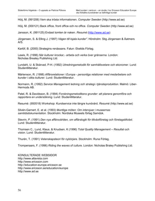 Södertörns högskola – C-uppsats av Patricia Pólvora Med kunden i centrum – en studie i hur Ericsson Education Europe
                                                    ska förbättra kundvården av befintliga kunder
_________________________________________________________________________________________________________

Höij, M. (991206) Vem ska trösta informationen. Computer Sweden (http://www.ad.se)

Höij, M. (000121) Back office, front office och no office. Computer Sweden (http://www.ad.se)

Jansson, K. (991125) Endast tomten är naken. Resumé (http://www.ad.se)

Jörgensen, S. & Elling J. (1997) Vägen till lojala kunder”. Hörsholm: Stig Jörgensen & Åatmers
A/S.

Karlöf, B. (2000) Strategins renässans. Falun: Ekelids Förlag.

Lewis, R. (1996) När kulturer krockar,- arbeta och verka över gränserna. London:
Nicholas Brealey Publishing Ltd.

Lundahl, U. & Skärvad, P-H. (1992) Utredningsmetodik för samhällsvetare och ekonomer. Lund:
Studentlitteratur.

Mårtenson, R. (1998) Affärsrelationer i Europa - personliga relationer med medarbetare och
kunder i olika kulturer. Lund: Studentlitteratur.

Normann, R. (1992) Service Management ledning och strategi i tjänsteproduktion. Malmö: Liber-
Hermods AB.

Patel, R. & Davidsson, B. (1994) Forskningsmetodikens grunder: att planera genomföra och
rapportera en undersökning. Lund: Studentlitteratur.

Resumé: (950518) Workshop: Kundservice inte längre kundvård. Resumé (http://www.ad.se)

Silvén-Garnert, E. et al. (1993) Muntliga möten: Om intervjuer i museernas
samtidsdokumentation. Stockholm: Nordiska Museets förlag Samdok.

Stevrin, P. (1991) Den nya affärsvärlden, om affärslogik för tillväxtföretag och företagstillväxt.
Lund: Studentlitteratur.

Thomsen C., Lund, Klaus. & Knudsen, K (1996) Total Quality Management – Resultat och
vision. Lund: Studentlitteratur.

Thurén, T. (1991) Vetenskapsteori för nybörjare. Stockholm: Runa Förlag.

Trompenaars, F. (1996) Riding the waves of culture. London: Nicholas Braley Publishing Ltd.


KONSULTERADE WEBSIDOR
http://www.altavista.com
http://www.ericsson.com
http://education-europe.ericsson.se
http://www.ericsson.se/education/europe
http://www.ad.se




56
 