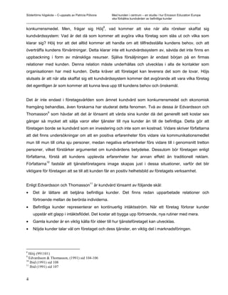 Södertörns högskola – C-uppsats av Patricia Pólvora Med kunden i centrum – en studie i hur Ericsson Education Europe
                                                    ska förbättra kundvården av befintliga kunder
_________________________________________________________________________________________________________

konkurrensmedel. Men, frågar sig Höij8, vad kommer att ske när alla rörelser skaffat sig
kundvårdssystem: Vad är det då som kommer att avgöra vilka företag som slås ut och vilka som
klarar sig? Höij tror att det alltid kommer att handla om att tillfredsställa kundens behov, och att
överträffa kundens förväntningar. Detta klarar inte ett kundvårdssystem av, såvida det inte finns en
uppbackning i form av mänskliga resurser. Själva försäljningen är endast början på en firmas
relationer med kunden. Denna relation måste underhållas och utvecklas i alla de kontakter som
organisationen har med kunden. Detta kräver att företaget kan leverera det som de lovar. Höjs
slutsats är att när alla skaffat sig ett kundvårdssystem kommer det avgörande att vara vilka företag
det egentligen är som kommer att kunna leva upp till kundens behov och önskemål.


Det är inte endast i företagsvärlden som ämnet kundvård som konkurrensmedel och ekonomisk
framgång behandlas, även forskarna har studerat detta fenomen. Två av dessa är Edvardsson och
         9
Thomasson som hävdar att det är lönsamt att vårda sina kunder då det generellt sett kostar sex
gånger så mycket att sälja varor eller tjänster till nya kunder än till de befintliga. Detta gör att
företagen borde se kundvård som en investering och inte som en kostnad. Vidare skriver författarna
att det finns undersökningar om att en positiva erfarenheter förs vidare via kommunikationsmedlet
mun till mun till cirka sju personer, medan negativa erfarenheter förs vidare till i genomsnitt tretton
personer, vilket förstärker argumentet om kundvårdens betydelse. Dessutom bör företagen enligt
författarna, förstå att kundens upplevda erfarenheter har annan effekt än traditionell reklam.
              10
Författarna        fastslår att tjänsteföretagens image skapas just i dessa situationer, varför det blir
viktigare för företagen att se till att kunden får en positiv helhetsbild av företagets verksamhet.

                                              11
Enligt Edvardsson och Thomasson är kundvård lönsamt av följande skäl:
•= Det är lättare att betjäna befintliga kunder. Det finns redan upparbetade relationer och
    förtroende mellan de berörda individerna.
•= Befintliga kunder representerar en kontinuerlig intäktsström. När ett företag förlorar kunder
    uppstår ett glapp i intäktsflödet. Det kostar att bygga upp förtroende, nya rutiner med mera.
•= Gamla kunder är en viktig källa för idéer till hur tjänsteföretaget kan utvecklas.
•= Nöjda kunder talar väl om företaget och dess tjänster, en viktig del i marknadsföringen.




8
  Höij (991101)
9
  Edvardsson & Thomasson, (1991) sid 104-106
10
   Ibid (1991) sid 108
11
   Ibid (1991) sid 107


4
 