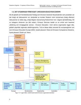 Södertörns högskola – C-uppsats av Patricia Pólvora Med kunden i centrum – en studie i hur Ericsson Education Europe
                                                           ska förbättra kundvården av befintliga kunder
       _________________________________________________________________________________________________________


              1.2. DET STUDERADE FÖRETAGET: ERICSSON EDUCATION EUROPE

       Då ett globalt och framåtsträvande företag som Ericsson levererar likaväl tjänster som produkter var
       det troligt att diskussioner om vårdandet av kunden förekom inom koncernens bolag eftersom
       diskussioner av detta slag, enligt tidigare resonemang förekommer mer i dagens tjänsteföretag. Ett
       av bolagens divisioner (se bild nedan), Ericsson Services består av en enhet som levererar
       utbildning och kringliggande service - Ericsson Education. Inom denna organisation ligger åtta,
       globalt utspridda regionala utbildningscentra. Två av dessa delar ansvaret för europaregionen och
       de är Ericsson Education Europe (EEE), fysiskt placerat i Kista och Ericsson Competence Solutions,
       fysisk placerat i Dublin på Irland.

                   Consumer
                   Products


                   Data Backbone &
                   Optical Networks


                   Internet
  Ericsson         Applications&
  corporate        Solutions

                                                             Network
                   Mobile                                    Roll-Out
                   Systems


                   Multi-
                   Service                                   Telecom Management
                   Networks                                  & Professional Services


                   Global
                                                             Customer
                   Services
                                                             Services



                                                             Ericsson Education
                                                             Omfattar de åtta
                                                             nedanstående
                                                             utbildningscentra


Ericsson           Ericsson             Dallas        Mexico            São José       Melbourne       Kuala              Beijing
Competence         Education                          City              dos Campos                     Lumpur
Center in          Europe in
Dublin             Stockholm

           Europa                     Nordamerika               Sydamerika             Australien                 Asien
                   Figur 1.2.1 egen källa, modell beskrivande Ericsson organisationsstruktur




       6
 