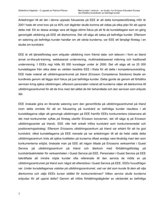 Södertörns högskola – C-uppsats av Patricia Pólvora Med kunden i centrum – en studie i hur Ericsson Education Europe
                                                    ska förbättra kundvården av befintliga kunder
_________________________________________________________________________________________________________

Anledningen till att det i denna uppsats fokuserats på EEE är att detta kompetensföretag inför år
2001 hade ett vinst krav på ca 40% och åtgärder skulle komma att vidtas på olika plan för att uppnå
detta mål. Ett av dessa ansågs vara att lägga större fokus på att få de kursdeltagare som en gång
genomgått utbildning på EEE att återkomma. Det vill säga att satsa på befintliga kunder. Eftersom
en satsning på befintliga kunder handlar om att vårda kunderna, var EEE ett lämpligt företag i en
studie om kundvård.


EEE är ett tjänsteföretag som erbjuder utbildning inom främst data- och telecom i form av bland
annat on-the-job-training, webbaserad undervisning, multimediabaserad inlärning och traditionell
undervisning. I EEEs regi hölls 65 000 kursdagar under år 2000. Det vill säga att ca 25 000
kursdeltagare från olika delar av världen besökte EEE i Kista för att delta i kompetensutveckling.
EEE hade noterat att utbildningscentrumet på Irland (Ericsson Competence Solutions) ökade sin
kundkrets genom att lägga stort fokus på just befintliga kunder. Detta gjorde de genom att förbättra
servicen kring själva utbildningen, eftersom personalen noterat att kunderna väljer att återkomma till
utbildningscentrumet för att de trivs med det sättet de blir behandlade och den servicen som erbjuds
där.


EEE önskade göra en liknande satsning som den genomförda på utbildningscentrumet på Irland
inom detta område för att en fokusering på kundvård av befintliga kunder resultera i att
kursdeltagarna väljer att genomgå utbildningen på EEE framför EEEs konkurrenters (observera att
det med konkurrenter syftas på företag utanför Ericsson koncernen, det vill säga ej på Ericsson
utbildningscenter på Irland). EEE ville helt enkelt införa kundvård som konkurrensmedel och
positioneringsstrategi. Eftersom Ericssons utbildningscentrum på Irland var erkänt för att ha god
kundvård, vilket kursdeltagarna på EEE menade på var anledningen till att de helst valde detta
utbildningscentrum trots att själva kvaliteten på kurserna oftast ansågs vara likvärdig med den som
konkurrenterna erbjöd, önskade man på EEE att någon tittade på Ericssons verksamhet i Guest
Service      på      utbildningscentrum          på   Irland   och    återkom       med     förbättringsförslag        på
kundvårdsaktiviteter för verksamheten i Guest Service på EEE. Personalen i Guest Service på EEE
bekräftade att mindre nöjda kunder ofta refererade till den service de mötts av på
utbildningscentrumet på Irland som något att eftersträva i Guest Service på EEE. EEEs huvudfrågor
var: Under kursdeltagarnas vistelse på utbildningscentrumet, vad var det som kunde få dem att vilja
återkomma och välja EEEs kurser istället för konkurrenternas? Vilken service skulle kunderna
erbjudas för att uppnå detta? Genom att införa förbättringsåtgärder av vårdandet av befintliga




7
 