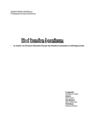 SÖDERTÖRNS HÖGSKOLA
Företagsekonomiska institutionen




-   en studie i hur Ericsson Education Europe ska förbättra kundvården av befintliga kunder




                                                                   C-uppsats:
                                                                   HT2000-VT 2001
                                                                   Datum:
                                                                   2001-02-23
                                                                   Handledare:
                                                                   Sten Söderman
                                                                   Författare:
                                                                   Patricia Pólvora
 