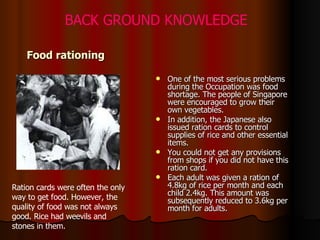 Food rationing One of the most serious problems during the Occupation was food shortage. The people of Singapore were encouraged to grow their own vegetables.  In addition, the Japanese also issued ration cards to control supplies of rice and other essential items.  You could not get any provisions from shops if you did not have this ration card.  Each adult was given a ration of 4.8kg of rice per month and each child 2.4kg. This amount was subsequently reduced to 3.6kg per month for adults.  Ration cards were often the only way to get food. However, the quality of food was not always good. Rice had weevils and stones in them.  BACK GROUND KNOWLEDGE 