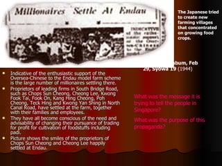 Indicative of the enthusiastic support of the Oversea-Chinese to the Endau model farm scheme is the large number of millionaires settling there. Proprietors of leading firms in South Bridge Road, such as Chops Sun Cheong, Cheong Lee, Kwong Fook Tai, Fook On, Kang Hing Cheong, Poh Cheong, Teck Hing and Kwong Yan Shing in North Canal Road, have settled at the farm, together with their families and employees. They have all become conscious of the need and advisability of changing their pursuance of trading for profit for cultivation of foodstuffs including padi. Picture shows the smiles of the proprietors of Chops Sun Cheong and Cheong Lee happily settled at Endau. The Japanese tried to create new farming villages that concentrated on growing food crops.  Syonan Shimbum, Feb 29, Syowa 19   (1944) What was the message it is trying to tell the people in Singapore? What was the purpose of this propaganda? 